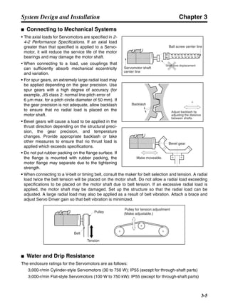 Chapter 3
3-5
System Design and Installation
■ Connecting to Mechanical Systems
• The axial loads for Servomotors are specified in 2-
4-2 Performance Specifications. If an axial load
greater than that specified is applied to a Servo-
motor, it will reduce the service life of the motor
bearings and may damage the motor shaft.
• When connecting to a load, use couplings that
can sufficiently absorb mechanical eccentricity
and variation.
• For spur gears, an extremely large radial load may
be applied depending on the gear precision. Use
spur gears with a high degree of accuracy (for
example, JIS class 2: normal line pitch error of
6 µm max. for a pitch circle diameter of 50 mm). If
the gear precision is not adequate, allow backlash
to ensure that no radial load is placed on the
motor shaft.
• Bevel gears will cause a load to be applied in the
thrust direction depending on the structural preci-
sion, the gear precision, and temperature
changes. Provide appropriate backlash or take
other measures to ensure that no thrust load is
applied which exceeds specifications.
• Do not put rubber packing on the flange surface. If
the flange is mounted with rubber packing, the
motor flange may separate due to the tightening
strength.
• When connecting to a V-belt or timing belt, consult the maker for belt selection and tension. A radial
load twice the belt tension will be placed on the motor shaft. Do not allow a radial load exceeding
specifications to be placed on the motor shaft due to belt tension. If an excessive radial load is
applied, the motor shaft may be damaged. Set up the structure so that the radial load can be
adjusted. A large radial load may also be applied as a result of belt vibration. Attach a brace and
adjust Servo Driver gain so that belt vibration is minimized.
■ Water and Drip Resistance
The enclosure ratings for the Servomotors are as follows:
3,000-r/min Cylinder-style Servomotors (30 to 750 W): IP55 (except for through-shaft parts)
3,000-r/min Flat-style Servomotors (100 W to 750 kW): IP55 (except for through-shaft parts)
Ball screw center line
Servomotor shaft
center line
Shaft core displacement
Backlash
Adjust backlash by
adjusting the distance
between shafts.
Make moveable.
Bevel gear
Tension
Pulley for tension adjustment
(Make adjustable.)Pulley
Belt
 