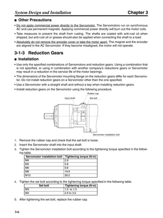 Chapter 3
3-6
System Design and Installation
■ Other Precautions
• Do not apply commercial power directly to the Servomotor. The Servomotors run on synchronous
AC and use permanent magnets. Applying commercial power directly will burn out the motor coils.
• Take measures to prevent the shaft from rusting. The shafts are coated with anti-rust oil when
shipped, but anti-rust oil or grease should also be applied when connecting the shaft to a load.
• Absolutely do not remove the encoder cover or take the motor apart. The magnet and the encoder
are aligned in the AC Servomotor. If they become misaligned, the motor will not operate.
3-1-3 Reduction Gears
■ Installation
• Use only the specified combinations of Servomotors and reduction gears. Using a combination that
is not specified, or using in combination with another company’s reductions gears or Servomotor
may result in a reduction in the service life of the motor bearings.
• The dimensions of the Servomotor mounting flange on the reduction gears differ for each Servomo-
tor. Do not install reduction gears on a Servomotor other than the one specified.
• Use a Servomotor with a straight shaft and without a key when installing reduction gears.
• Install reduction gears on the Servomotor using the following procedure.
1. Remove the rubber cap and check that the set bolt is loose.
2. Insert the Servomotor shaft into the input shaft.
3. Tighten the Servomotor installation bolt according to the tightening torque specified in the follow-
ing table.
4. Tighten the set bolt according to the tightening torque specified in the following table.
5. After tightening the set bolt, replace the rubber cap.
Servomotor installation bolt Tightening torque (N·m)
M4 2.9
M5 5.8
M6 9.8
M8 19.6
M10 39.2
Set bolt Tightening torque (N·m)
M3 1.0 to 1.5
M4 2.9 to 3.5
Input shaft
Rubber cap
Set bolt
Servomotor installation bolt
 