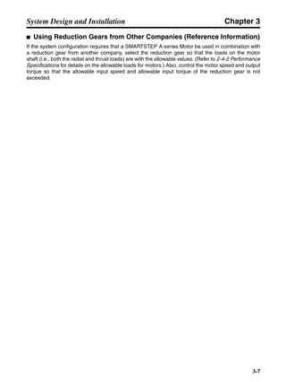 Chapter 3
3-7
System Design and Installation
■ Using Reduction Gears from Other Companies (Reference Information)
If the system configuration requires that a SMARTSTEP A-series Motor be used in combination with
a reduction gear from another company, select the reduction gear so that the loads on the motor
shaft (i.e., both the radial and thrust loads) are with the allowable values. (Refer to 2-4-2 Performance
Specifications for details on the allowable loads for motors.) Also, control the motor speed and output
torque so that the allowable input speed and allowable input torque of the reduction gear is not
exceeded.
 