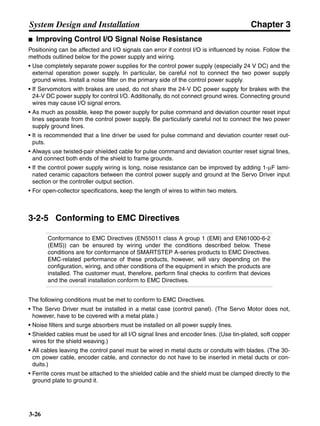 Chapter 3
3-26
System Design and Installation
■ Improving Control I/O Signal Noise Resistance
Positioning can be affected and I/O signals can error if control I/O is influenced by noise. Follow the
methods outlined below for the power supply and wiring.
• Use completely separate power supplies for the control power supply (especially 24 V DC) and the
external operation power supply. In particular, be careful not to connect the two power supply
ground wires. Install a noise filter on the primary side of the control power supply.
• If Servomotors with brakes are used, do not share the 24-V DC power supply for brakes with the
24-V DC power supply for control I/O. Additionally, do not connect ground wires. Connecting ground
wires may cause I/O signal errors.
• As much as possible, keep the power supply for pulse command and deviation counter reset input
lines separate from the control power supply. Be particularly careful not to connect the two power
supply ground lines.
• It is recommended that a line driver be used for pulse command and deviation counter reset out-
puts.
• Always use twisted-pair shielded cable for pulse command and deviation counter reset signal lines,
and connect both ends of the shield to frame grounds.
• If the control power supply wiring is long, noise resistance can be improved by adding 1-µF lami-
nated ceramic capacitors between the control power supply and ground at the Servo Driver input
section or the controller output section.
• For open-collector specifications, keep the length of wires to within two meters.
3-2-5 Conforming to EMC Directives
Conformance to EMC Directives (EN55011 class A group 1 (EMI) and EN61000-6-2
(EMS)) can be ensured by wiring under the conditions described below. These
conditions are for conformance of SMARTSTEP A-series products to EMC Directives.
EMC-related performance of these products, however, will vary depending on the
configuration, wiring, and other conditions of the equipment in which the products are
installed. The customer must, therefore, perform final checks to confirm that devices
and the overall installation conform to EMC Directives.
The following conditions must be met to conform to EMC Directives.
• The Servo Driver must be installed in a metal case (control panel). (The Servo Motor does not,
however, have to be covered with a metal plate.)
• Noise filters and surge absorbers must be installed on all power supply lines.
• Shielded cables must be used for all I/O signal lines and encoder lines. (Use tin-plated, soft copper
wires for the shield weaving.)
• All cables leaving the control panel must be wired in metal ducts or conduits with blades. (The 30-
cm power cable, encoder cable, and connector do not have to be inserted in metal ducts or con-
duits.)
• Ferrite cores must be attached to the shielded cable and the shield must be clamped directly to the
ground plate to ground it.
 