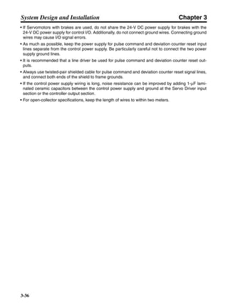 Chapter 3
3-36
System Design and Installation
• If Servomotors with brakes are used, do not share the 24-V DC power supply for brakes with the
24-V DC power supply for control I/O. Additionally, do not connect ground wires. Connecting ground
wires may cause I/O signal errors.
• As much as possible, keep the power supply for pulse command and deviation counter reset input
lines separate from the control power supply. Be particularly careful not to connect the two power
supply ground lines.
• It is recommended that a line driver be used for pulse command and deviation counter reset out-
puts.
• Always use twisted-pair shielded cable for pulse command and deviation counter reset signal lines,
and connect both ends of the shield to frame grounds.
• If the control power supply wiring is long, noise resistance can be improved by adding 1-µF lami-
nated ceramic capacitors between the control power supply and ground at the Servo Driver input
section or the controller output section.
• For open-collector specifications, keep the length of wires to within two meters.
 