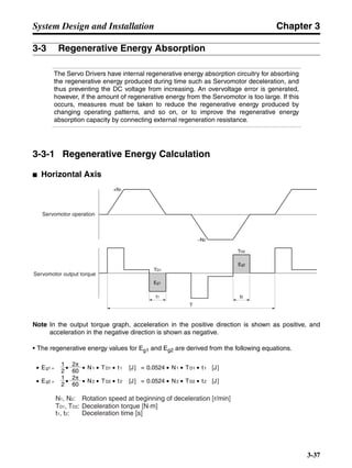 Chapter 3
3-37
System Design and Installation
3-3 Regenerative Energy Absorption
The Servo Drivers have internal regenerative energy absorption circuitry for absorbing
the regenerative energy produced during time such as Servomotor deceleration, and
thus preventing the DC voltage from increasing. An overvoltage error is generated,
however, if the amount of regenerative energy from the Servomotor is too large. If this
occurs, measures must be taken to reduce the regenerative energy produced by
changing operating patterns, and so on, or to improve the regenerative energy
absorption capacity by connecting external regeneration resistance.
3-3-1 Regenerative Energy Calculation
■ Horizontal Axis
Note In the output torque graph, acceleration in the positive direction is shown as positive, and
acceleration in the negative direction is shown as negative.
• The regenerative energy values for Eg1 and Eg2 are derived from the following equations.
Servomotor operation
Servomotor output torque
+N1
−N2
TD1
TD2
t1 t2
T
Eg1
Eg2
N1, N2: Rotation speed at beginning of deceleration [r/min]
TD1, TD2: Deceleration torque [N·m]
t1, t2: Deceleration time [s]
• Eg1 = • • N1 • TD1 • t1 [J] = 0.0524 • N1 • TD1 • t1 [J]
2 60
60
2π
2π
1
• Eg2 = • • N2 • TD2 • t2 [J] = 0.0524 • N2 • TD2 • t2 [J]
2
1
 