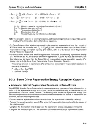 Chapter 3
3-39
System Design and Installation
Note There is some loss due to winding resistance, so the actual regenerative energy will be approx-
imately 90% of the values derived from these equations.
• For Servo Driver models with internal capacitors for absorbing regenerative energy (i.e., models of
400 W or less.), the values for both Eg1 or [Eg2+Eg3] (unit: J) must be lower than the Servo Driver’s
regenerative energy absorption capacity. (For details, refer to 3-3-2 Servo Driver Regenerative
Energy Absorption Capacity.)
• For Servo Driver models with internal regeneration resistance for absorbing regenerative energy
(i.e., models of 750 W), the average amount of regeneration Pr (unit: W) must be calculated, and
this value must be lower than the Servo Driver’s regenerative energy absorption capacity. (For
details, refer to 3-3-2 Servo Driver Regenerative Energy Absorption Capacity.)
The average amount of regeneration (Pr) is the power consumed by regeneration resistance in
one cycle of operation.
Pr = (Eg1 + Eg2+ Eg3)/T [W]
T: Operation cycle [s]
3-3-2 Servo Driver Regenerative Energy Absorption Capacity
■ Amount of Internal Regeneration Resistance in Servo Drivers
SMARTSTEP A-series Servo Drivers absorb regenerative energy by means of internal capacitors or
resistors. If the regenerative energy is more than can be processed internally, an overvoltage error is
generated and operation cannot continue. The following table shows the regenerative energy (and
amount of regeneration) that the individual Servo Drivers themselves can absorb. If these values are
exceeded, take the following measures.
• Connect external regeneration resistance (to improve the regeneration processing capacity).
• Reduce the operating rotation speed. (The amount of regeneration is proportional to the square of
the rotation speed.)
• Lengthen the deceleration time (to decrease the regenerative energy produced per time unit).
• Lengthen the operation cycle, i.e., the cycle time (to decrease the average regenerative power).
N1, N2: Rotation speed at beginning of deceleration [r/min]
TD1, TD2: Deceleration torque [N·m]
TL2: Torque when falling [N·m]
t1, t3: Deceleration time [s]
t2: Constant-velocity travel time when falling [s]
• Eg1 = • • N1 • TD1 • t1 [J] = 0.0524 • N1 • TD1 • t1 [J]
2 60
60
2π
2π
1
• Eg2 = • N2 • TL2 • t2 [J] = 0.105 • N2 • TL2 • t2 [J]
60
2π
• Eg3 = • • N2 • TD2 • t3 [J] = 0.0524 • N2 • TD2 • t3 [J]
2
1
 