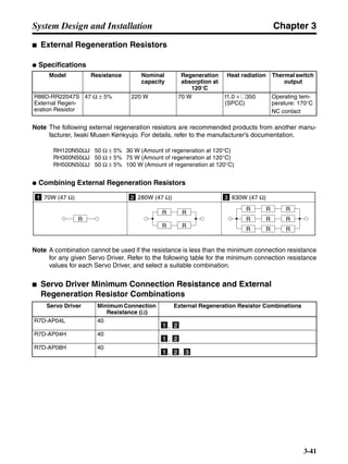 Chapter 3
3-41
System Design and Installation
■ External Regeneration Resistors
● Specifications
Note The following external regeneration resistors are recommended products from another manu-
facturer, Iwaki Musen Kenkyujo. For details, refer to the manufacturer’s documentation.
RH120N50ΩJ 50 Ω ± 5% 30 W (Amount of regeneration at 120°C)
RH300N50ΩJ 50 Ω ± 5% 75 W (Amount of regeneration at 120°C)
RH500N50ΩJ 50 Ω ± 5% 100 W (Amount of regeneration at 120°C)
● Combining External Regeneration Resistors
Note A combination cannot be used if the resistance is less than the minimum connection resistance
for any given Servo Driver. Refer to the following table for the minimum connection resistance
values for each Servo Driver, and select a suitable combination.
■ Servo Driver Minimum Connection Resistance and External
Regeneration Resistor Combinations
Model Resistance Nominal
capacity
Regeneration
absorption at
120°C
Heat radiation Thermal switch
output
R88D-RR22047S
External Regen-
eration Resistor
47 Ω ± 5% 220 W 70 W t1.0 × @350
(SPCC)
Operating tem-
perature: 170°C
NC contact
Servo Driver Minimum Connection
Resistance (Ω)
External Regeneration Resistor Combinations
R7D-AP04L 40
,
R7D-AP04H 40
,
R7D-AP08H 40
, ,
1 70W (47 Ω) 2 280W (47 Ω) 3 630W (47 Ω)
R
R R
R R
R R
R
R
R RR
R R
11 22
11 22
11 22 33
 