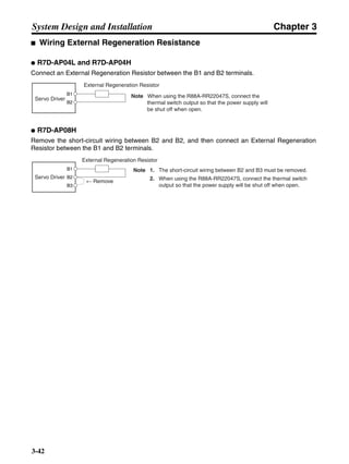 Chapter 3
3-42
System Design and Installation
■ Wiring External Regeneration Resistance
● R7D-AP04L and R7D-AP04H
Connect an External Regeneration Resistor between the B1 and B2 terminals.
● R7D-AP08H
Remove the short-circuit wiring between B2 and B2, and then connect an External Regeneration
Resistor between the B1 and B2 terminals.
Servo Driver
External Regeneration Resistor
Note When using the R88A-RR22047S, connect the
thermal switch output so that the power supply will
be shut off when open.
B1
B2
Note 1. The short-circuit wiring between B2 and B3 must be removed.
2. When using the R88A-RR22047S, connect the thermal switch
output so that the power supply will be shut off when open.
← Remove
Servo Driver
External Regeneration Resistor
B1
B2
B3
 