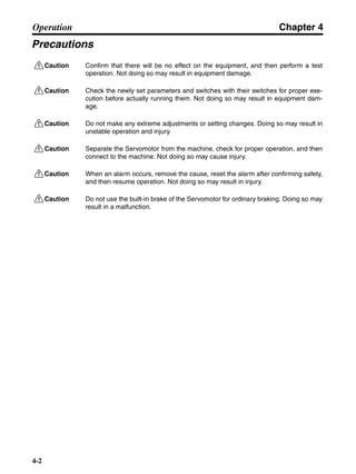 Chapter 4
4-2
Operation
Precautions
!Caution Confirm that there will be no effect on the equipment, and then perform a test
operation. Not doing so may result in equipment damage.
!Caution Check the newly set parameters and switches with their switches for proper exe-
cution before actually running them. Not doing so may result in equipment dam-
age.
!Caution Do not make any extreme adjustments or setting changes. Doing so may result in
unstable operation and injury.
!Caution Separate the Servomotor from the machine, check for proper operation, and then
connect to the machine. Not doing so may cause injury.
!Caution When an alarm occurs, remove the cause, reset the alarm after confirming safety,
and then resume operation. Not doing so may result in injury.
!Caution Do not use the built-in brake of the Servomotor for ordinary braking. Doing so may
result in a malfunction.
 