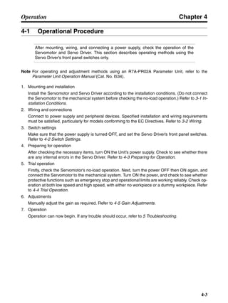 Chapter 4
4-3
Operation
4-1 Operational Procedure
After mounting, wiring, and connecting a power supply, check the operation of the
Servomotor and Servo Driver. This section describes operating methods using the
Servo Driver’s front panel switches only.
Note For operating and adjustment methods using an R7A-PR02A Parameter Unit, refer to the
Parameter Unit Operation Manual (Cat. No. I534).
1. Mounting and installation
Install the Servomotor and Servo Driver according to the installation conditions. (Do not connect
the Servomotor to the mechanical system before checking the no-load operation.) Refer to 3-1 In-
stallation Conditions.
2. Wiring and connections
Connect to power supply and peripheral devices. Specified installation and wiring requirements
must be satisfied, particularly for models conforming to the EC Directives. Refer to 3-2 Wiring.
3. Switch settings
Make sure that the power supply is turned OFF, and set the Servo Driver’s front panel switches.
Refer to 4-2 Switch Settings.
4. Preparing for operation
After checking the necessary items, turn ON the Unit’s power supply. Check to see whether there
are any internal errors in the Servo Driver. Refer to 4-3 Preparing for Operation.
5. Trial operation
Firstly, check the Servomotor’s no-load operation. Next, turn the power OFF then ON again, and
connect the Servomotor to the mechanical system. Turn ON the power, and check to see whether
protective functions such as emergency stop and operational limits are working reliably. Check op-
eration at both low speed and high speed, with either no workpiece or a dummy workpiece. Refer
to 4-4 Trial Operation.
6. Adjustments
Manually adjust the gain as required. Refer to 4-5 Gain Adjustments.
7. Operation
Operation can now begin. If any trouble should occur, refer to 5 Troubleshooting.
 