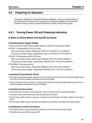 Chapter 4
4-7
Operation
4-3 Preparing for Operation
This section explains the procedure following installation, wiring, and switch setting of
the Servomotor and Servo Driver, to prepare the mechanical system for trial operation.
It explains what you need to check both before and after turning ON the power.
4-3-1 Turning Power ON and Checking Indicators
■ Items to Check Before Turning ON the Power
● Checking Power Supply Voltage
• Check to be sure that the power supply voltage is within the ranges shown below.
R7D-AP@L (Single-phase 100-V AC input)
Main-circuit power supply: Single-phase 100/115 V AC (85 to 127 V) 50/60 Hz
Control-circuit power supply: Single-phase 100/115 V AC (85 to 127 V) 50/60 Hz
R7D-AP@H (Single-phase 200-V AC input)
Main-circuit power supply: Single-phase 200/230 V AC (170 to 253 V) 50/60 Hz
Control-circuit power supply: Single-phase 200/230 V AC (170 to 253 V) 50/60 Hz
R7D-AP08H (Three-phase input)
Main-circuit power supply: Three-phase 200/230 V AC (170 to 253 V) 50/60 Hz
Control-circuit power supply: Single-phase 200/230 V AC (170 to 253 V) 50/60 Hz
● Checking Terminal Block Wiring
• The main-circuit power supply inputs (L1/L2 or L1/L2/L3) and the control-circuit power supply inputs
(L1C/L2C) must be properly connected to the terminal block.
• The Servomotor’s red (U), white (V), and blue (W) power lines and the yellow/green ground wire ( )
must be properly connected to the terminal block.
● Checking the Servomotor
• There should be no load on the Servomotor. (Do not connect to the mechanical system.)
• The power lines at the Servomotor must be securely connected.
• The Encoder Cable must be securely connected to the Encoder Connector (CN2) at the Servo
Driver.
• The Encoder Cable must be securely connected to the Encoder Connector at the Servomotor.
● Checking the Control Connectors
• The Control Cable must be securely connected to the I/O Control Connector (CN1).
• The RUN command (RUN) must be OFF.
 