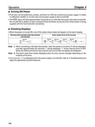 Chapter 4
4-8
Operation
■ Turning ON Power
• First carry out the preliminary checks, and then turn ON the control-circuit power supply. It makes
no difference whether or not the main-circuit power supply is also turned ON.
• The ALM output will take approximately 2 seconds to turn ON after the power has been turned ON.
Do not attempt to detect an alarm using the Host Controller during this time (when power is being
supplied with the Host Controller connected).
■ Checking Displays
• When the power is turned ON, one of the codes shown below will appear on the alarm display.
Note 1. When connecting a flat-style Servomotor, when the power is turned on P will be displayed,
and after approximately two seconds “–” will be displayed. “–” shows that the servo is OFF.
When the RUN command is input and the servo turns ON, the display will disappear.
Note 2. The alarm code (the number displayed when an error occurs) changes depending on the
contents of the error.
• If an error (A.@@) is displayed when the power supply is turned ON, refer to 5 Troubleshooting and
apply the appropriate countermeasures.
Normal (with cylinder-style Servomotor
connection)
Error (when Error A.C2 occurs)
Approx.
2 s ...
Approx.
1 s
Approx.
1 s
Approx.
1 s
Approx.
1 s
 