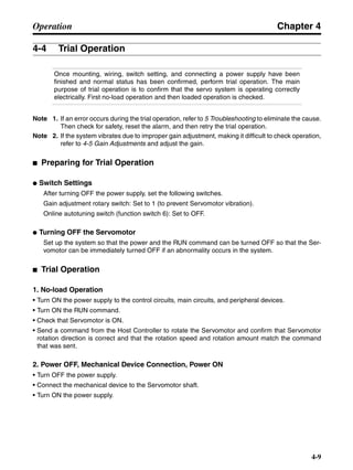 Chapter 4
4-9
Operation
4-4 Trial Operation
Once mounting, wiring, switch setting, and connecting a power supply have been
finished and normal status has been confirmed, perform trial operation. The main
purpose of trial operation is to confirm that the servo system is operating correctly
electrically. First no-load operation and then loaded operation is checked.
Note 1. If an error occurs during the trial operation, refer to 5 Troubleshooting to eliminate the cause.
Then check for safety, reset the alarm, and then retry the trial operation.
Note 2. If the system vibrates due to improper gain adjustment, making it difficult to check operation,
refer to 4-5 Gain Adjustments and adjust the gain.
■ Preparing for Trial Operation
● Switch Settings
After turning OFF the power supply, set the following switches.
Gain adjustment rotary switch: Set to 1 (to prevent Servomotor vibration).
Online autotuning switch (function switch 6): Set to OFF.
● Turning OFF the Servomotor
Set up the system so that the power and the RUN command can be turned OFF so that the Ser-
vomotor can be immediately turned OFF if an abnormality occurs in the system.
■ Trial Operation
1. No-load Operation
• Turn ON the power supply to the control circuits, main circuits, and peripheral devices.
• Turn ON the RUN command.
• Check that Servomotor is ON.
• Send a command from the Host Controller to rotate the Servomotor and confirm that Servomotor
rotation direction is correct and that the rotation speed and rotation amount match the command
that was sent.
2. Power OFF, Mechanical Device Connection, Power ON
• Turn OFF the power supply.
• Connect the mechanical device to the Servomotor shaft.
• Turn ON the power supply.
 