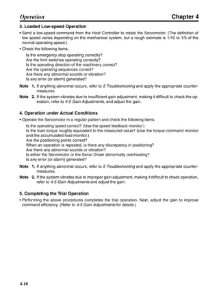 Chapter 4
4-10
Operation
3. Loaded Low-speed Operation
• Send a low-speed command from the Host Controller to rotate the Servomotor. (The definition of
low speed varies depending on the mechanical system, but a rough estimate is 1/10 to 1/5 of the
normal operating speed.)
• Check the following items.
Is the emergency stop operating correctly?
Are the limit switches operating correctly?
Is the operating direction of the machinery correct?
Are the operating sequences correct?
Are there any abnormal sounds or vibration?
Is any error (or alarm) generated?
Note 1. If anything abnormal occurs, refer to 5 Troubleshooting and apply the appropriate counter-
measures.
Note 2. If the system vibrates due to insufficient gain adjustment, making it difficult to check the op-
eration, refer to 4-5 Gain Adjustments, and adjust the gain.
4. Operation under Actual Conditions
• Operate the Servomotor in a regular pattern and check the following items.
Is the operating speed correct? (Use the speed feedback monitor.)
Is the load torque roughly equivalent to the measured value? (Use the torque command monitor
and the accumulated load monitor.)
Are the positioning points correct?
When an operation is repeated, is there any discrepancy in positioning?
Are there any abnormal sounds or vibration?
Is either the Servomotor or the Servo Driver abnormally overheating?
Is any error (or alarm) generated?
Note 1. If anything abnormal occurs, refer to 5 Troubleshooting and apply the appropriate counter-
measures.
Note 2. If the system vibrates due to improper gain adjustment, making it difficult to check operation,
refer to 4-5 Gain Adjustments and adjust the gain.
5. Completing the Trial Operation
• Performing the above procedures completes the trial operation. Next, adjust the gain to improve
command efficiency. (Refer to 4-5 Gain Adjustments for details.)
 