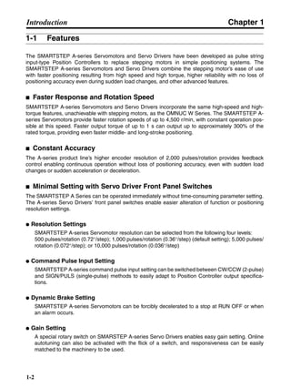 Chapter 1
1-2
Introduction
1-1 Features
The SMARTSTEP A-series Servomotors and Servo Drivers have been developed as pulse string
input-type Position Controllers to replace stepping motors in simple positioning systems. The
SMARTSTEP A-series Servomotors and Servo Drivers combine the stepping motor’s ease of use
with faster positioning resulting from high speed and high torque, higher reliability with no loss of
positioning accuracy even during sudden load changes, and other advanced features.
■ Faster Response and Rotation Speed
SMARTSTEP A-series Servomotors and Servo Drivers incorporate the same high-speed and high-
torque features, unachievable with stepping motors, as the OMNUC W Series. The SMARTSTEP A-
series Servomotors provide faster rotation speeds of up to 4,500 r/min, with constant operation pos-
sible at this speed. Faster output torque of up to 1 s can output up to approximately 300% of the
rated torque, providing even faster middle- and long-stroke positioning.
■ Constant Accuracy
The A-series product line’s higher encoder resolution of 2,000 pulses/rotation provides feedback
control enabling continuous operation without loss of positioning accuracy, even with sudden load
changes or sudden acceleration or deceleration.
■ Minimal Setting with Servo Driver Front Panel Switches
The SMARTSTEP A Series can be operated immediately without time-consuming parameter setting.
The A-series Servo Drivers’ front panel switches enable easier alteration of function or positioning
resolution settings.
● Resolution Settings
SMARTSTEP A-series Servomotor resolution can be selected from the following four levels:
500 pulses/rotation (0.72°/step); 1,000 pulses/rotation (0.36°/step) (default setting); 5,000 pulses/
rotation (0.072°/step); or 10,000 pulses/rotation (0.036°/step)
● Command Pulse Input Setting
SMARTSTEP A-series command pulse input setting can be switched between CW/CCW (2-pulse)
and SIGN/PULS (single-pulse) methods to easily adapt to Position Controller output specifica-
tions.
● Dynamic Brake Setting
SMARTSTEP A-series Servomotors can be forcibly decelerated to a stop at RUN OFF or when
an alarm occurs.
● Gain Setting
A special rotary switch on SMARSTEP A-series Servo Drivers enables easy gain setting. Online
autotuning can also be activated with the flick of a switch, and responsiveness can be easily
matched to the machinery to be used.
 