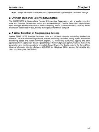 Chapter 1
1-3
Introduction
Note Using a Parameter Unit or personal computer enables operation with parameter settings.
■ Cylinder-style and Flat-style Servomotors
The SMARTSTEP A Series offers Flanged Cylinder-style Servomotors, with a smaller mounting
area, and Flat-style Servomotors, with a shorter overall length. The Flat Servomotor depth dimen-
sions are approximately the same as those of stepping motors of the same output capacity. Servo-
motors can be selected by size, thereby making equipment more compact.
■ A Wider Selection of Programming Devices
Special SMARTSTEP A-series Parameter Units and personal computer monitoring software are
available. The special monitoring software enables performing parameter setting, speed and current
monitoring, speed and current waveform displays, I/O monitoring, autotuning, jogging, and other
operations from a computer. It is also possible to perform multiple-axis communications that set the
parameters and monitor operations for multiple Servo Drivers. For details, refer to the Servo Driver
Personal Computer Monitor Software (CD-ROM) for Windows 95/98, Version 2.0 (WMON Win
Ver.2.0) (Catalog No.: SBCE-011).
 