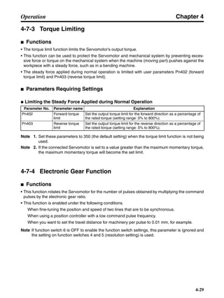 Chapter 4
4-29
Operation
4-7-3 Torque Limiting
■ Functions
• The torque limit function limits the Servomotor’s output torque.
• This function can be used to protect the Servomotor and mechanical system by preventing exces-
sive force or torque on the mechanical system when the machine (moving part) pushes against the
workpiece with a steady force, such as in a bending machine.
• The steady force applied during normal operation is limited with user parameters Pn402 (forward
torque limit) and Pn403 (reverse torque limit).
■ Parameters Requiring Settings
● Limiting the Steady Force Applied during Normal Operation
Note 1. Set these parameters to 350 (the default setting) when the torque limit function is not being
used.
Note 2. If the connected Servomotor is set to a value greater than the maximum momentary torque,
the maximum momentary torque will become the set limit.
4-7-4 Electronic Gear Function
■ Functions
• This function rotates the Servomotor for the number of pulses obtained by multiplying the command
pulses by the electronic gear ratio.
• This function is enabled under the following conditions.
When fine-tuning the position and speed of two lines that are to be synchronous.
When using a position controller with a low command pulse frequency.
When you want to set the travel distance for machinery per pulse to 0.01 mm, for example.
Note If function switch 6 is OFF to enable the function switch settings, this parameter is ignored and
the setting on function switches 4 and 5 (resolution setting) is used.
Parameter No. Parameter name Explanation
Pn402 Forward torque
limit
Set the output torque limit for the forward direction as a percentage of
the rated torque (setting range: 0% to 800%).
Pn403 Reverse torque
limit
Set the output torque limit for the reverse direction as a percentage of
the rated torque (setting range: 0% to 800%).
 