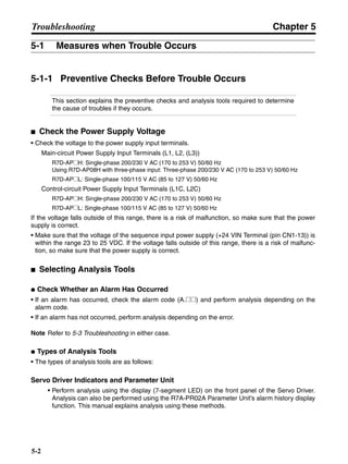 Chapter 5
5-2
Troubleshooting
5-1 Measures when Trouble Occurs
5-1-1 Preventive Checks Before Trouble Occurs
This section explains the preventive checks and analysis tools required to determine
the cause of troubles if they occurs.
■ Check the Power Supply Voltage
• Check the voltage to the power supply input terminals.
Main-circuit Power Supply Input Terminals (L1, L2, (L3))
R7D-AP@H: Single-phase 200/230 V AC (170 to 253 V) 50/60 Hz
Using R7D-AP08H with three-phase input: Three-phase 200/230 V AC (170 to 253 V) 50/60 Hz
R7D-AP@L: Single-phase 100/115 V AC (85 to 127 V) 50/60 Hz
Control-circuit Power Supply Input Terminals (L1C, L2C)
R7D-AP@H: Single-phase 200/230 V AC (170 to 253 V) 50/60 Hz
R7D-AP@L: Single-phase 100/115 V AC (85 to 127 V) 50/60 Hz
If the voltage falls outside of this range, there is a risk of malfunction, so make sure that the power
supply is correct.
• Make sure that the voltage of the sequence input power supply (+24 VIN Terminal (pin CN1-13)) is
within the range 23 to 25 VDC. If the voltage falls outside of this range, there is a risk of malfunc-
tion, so make sure that the power supply is correct.
■ Selecting Analysis Tools
● Check Whether an Alarm Has Occurred
• If an alarm has occurred, check the alarm code (A.@@) and perform analysis depending on the
alarm code.
• If an alarm has not occurred, perform analysis depending on the error.
Note Refer to 5-3 Troubleshooting in either case.
● Types of Analysis Tools
• The types of analysis tools are as follows:
Servo Driver Indicators and Parameter Unit
• Perform analysis using the display (7-segment LED) on the front panel of the Servo Driver.
Analysis can also be performed using the R7A-PR02A Parameter Unit’s alarm history display
function. This manual explains analysis using these methods.
 