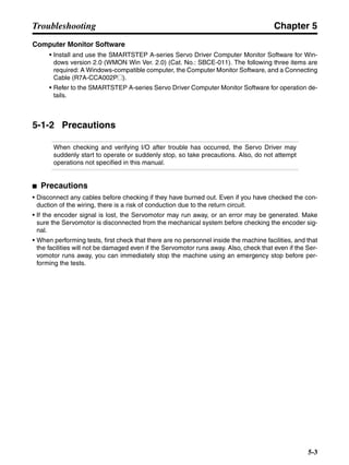 Chapter 5
5-3
Troubleshooting
Computer Monitor Software
• Install and use the SMARTSTEP A-series Servo Driver Computer Monitor Software for Win-
dows version 2.0 (WMON Win Ver. 2.0) (Cat. No.: SBCE-011). The following three items are
required: A Windows-compatible computer, the Computer Monitor Software, and a Connecting
Cable (R7A-CCA002P@).
• Refer to the SMARTSTEP A-series Servo Driver Computer Monitor Software for operation de-
tails.
5-1-2 Precautions
When checking and verifying I/O after trouble has occurred, the Servo Driver may
suddenly start to operate or suddenly stop, so take precautions. Also, do not attempt
operations not specified in this manual.
■ Precautions
• Disconnect any cables before checking if they have burned out. Even if you have checked the con-
duction of the wiring, there is a risk of conduction due to the return circuit.
• If the encoder signal is lost, the Servomotor may run away, or an error may be generated. Make
sure the Servomotor is disconnected from the mechanical system before checking the encoder sig-
nal.
• When performing tests, first check that there are no personnel inside the machine facilities, and that
the facilities will not be damaged even if the Servomotor runs away. Also, check that even if the Ser-
vomotor runs away, you can immediately stop the machine using an emergency stop before per-
forming the tests.
 