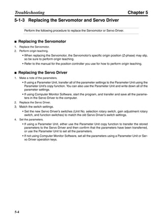 Chapter 5
5-4
Troubleshooting
5-1-3 Replacing the Servomotor and Servo Driver
Perform the following procedure to replace the Servomotor or Servo Driver.
■ Replacing the Servomotor
1. Replace the Servomotor.
2. Perform origin teaching.
• When replacing the Servomotor, the Servomotor’s specific origin position (Z-phase) may slip,
so be sure to perform origin teaching.
• Refer to the manual for the position controller you use for how to perform origin teaching.
■ Replacing the Servo Driver
1. Make a note of the parameters.
• If using a Parameter Unit, transfer all of the parameter settings to the Parameter Unit using the
Parameter Unit’s copy function. You can also use the Parameter Unit and write down all of the
parameter settings.
• If using Computer Monitor Software, start the program, and transfer and save all the parame-
ters in the Servo Driver to the computer.
2. Replace the Servo Driver.
3. Match the switch settings.
• Set the new Servo Driver’s switches (Unit No. selection rotary switch, gain adjustment rotary
switch, and function switches) to match the old Servo Driver’s switch settings.
4. Set the parameters.
• If using a Parameter Unit, either use the Parameter Unit copy function to transfer the stored
parameters to the Servo Driver and then confirm that the parameters have been transferred,
or use the Parameter Unit to set all the parameters.
• If not using Computer Monitor Software, set all the parameters using a Parameter Unit or Ser-
vo Driver operation keys.
 