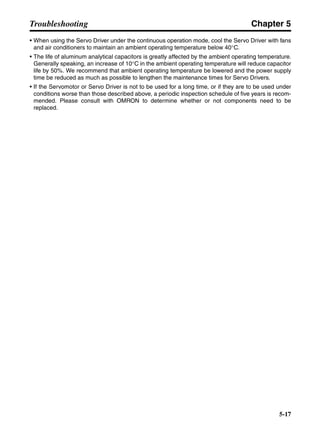 Chapter 5
5-17
Troubleshooting
• When using the Servo Driver under the continuous operation mode, cool the Servo Driver with fans
and air conditioners to maintain an ambient operating temperature below 40°C.
• The life of aluminum analytical capacitors is greatly affected by the ambient operating temperature.
Generally speaking, an increase of 10°C in the ambient operating temperature will reduce capacitor
life by 50%. We recommend that ambient operating temperature be lowered and the power supply
time be reduced as much as possible to lengthen the maintenance times for Servo Drivers.
• If the Servomotor or Servo Driver is not to be used for a long time, or if they are to be used under
conditions worse than those described above, a periodic inspection schedule of five years is recom-
mended. Please consult with OMRON to determine whether or not components need to be
replaced.
 