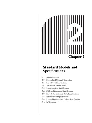 Chapter 2
Standard Models and
Specifications
2-1 Standard Models
2-2 External and Mounted Dimensions
2-3 Servo Driver Specifications
2-4 Servomotor Specifications
2-5 Reduction Gear Specifications
2-6 Cable and Connector Specifications
2-7 Servo Relay Units and Cable Specifications
2-8 Parameter Unit Specifications
2-9 External Regeneration Resistor Specifications
2-10 DC Reactors
 