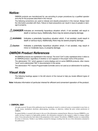Notice:
OMRON products are manufactured for use according to proper procedures by a qualified operator
and only for the purposes described in this manual.
The following conventions are used to indicate and classify precautions in this manual. Always heed
the information provided with them. Failure to heed precautions can result in injury to people or dam-
age to property.
!DANGER Indicates an imminently hazardous situation which, if not avoided, will result in
death or serious injury. Additionally, there may be severe property damage.
!WARNING Indicates a potentially hazardous situation which, if not avoided, could result in
death or serious injury. Additionally, there may be severe property damage.
!Caution Indicates a potentially hazardous situation which, if not avoided, may result in
minor or moderate injury, or property damage.
OMRON Product References
All OMRON products are capitalized in this manual. The word “Unit” is also capitalized when it refers to
an OMRON product, regardless of whether or not it appears in the proper name of the product.
The abbreviation “Ch,” which appears in some displays and on some OMRON products, often means
“word” and is abbreviated “Wd” in documentation in this sense.
The abbreviation “PC” means Programmable Controller and is not used as an abbreviation for anything
else.
Visual Aids
The following headings appear in the left column of the manual to help you locate different types of
information.
Note Indicates information of particular interest for efficient and convenient operation of the product.
 OMRON, 2001
All rights reserved. No part of this publication may be reproduced, stored in a retrieval system, or transmitted, in any form, or
by any means, mechanical, electronic, photocopying, recording, or otherwise, without the prior written permission of
OMRON.
No patent liability is assumed with respect to the use of the information contained herein. Moreover, because OMRON is con-
stantly striving to improve its high-quality products, the information contained in this manual is subject to change without
notice. Every precaution has been taken in the preparation of this manual. Nevertheless, OMRON assumes no responsibility
for errors or omissions. Neither is any liability assumed for damages resulting from the use of the information contained in
this publication.
 