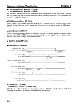 Chapter 2
2-28
Standard Models and Specifications
● + Deviation Counter Reset (5: +ECRST)
– Deviation Counter Reset (6: –ECRST)
The content of the deviation counter will be reset when the deviation counter reset signal turns ON
and the position loop will be disabled. Input the reset signal for 20 µs minimum. The counter will not
be reset if the signal is too short.
● RUN Command Input (14: RUN)
This is the input that turns ON the power drive circuit for the main circuit of the Servo Driver. If this
signal is not input (i.e., servo-OFF status), the Servomotor cannot operate except for JOG opera-
tions.
● Alarm Reset (18: RESET)
This is the external reset signal input for the alarm. Remove the cause of the alarm and then restart
operation. Turn OFF the RUN command before inputting the reset signal. It can be dangerous to
input the reset signal while the RUN command is ON.
■ Control Output Details
● Control Output Sequence
● Alarm Output (34: ALM)
Alarm Output Ground (35: ALMCOM)
When the Servo Driver detects an error, outputs are turned OFF. This output is OFF at the time of
powering up, and turns ON when the initial processing is completed.
Power supply input
(L1C, LC2, L1, L2, (L3))
Alarm output
(ALM)
Brake interlock output
(BKIR)
RUN command input
(RUN)
Alarm reset input
(RESET)
2 ms
0 to 35 ms
300 ms
Positioning completed output
(INP)
Approx. 2 s
ON
OFF
ON
OFF
ON
OFF
ON
OFF
ON
OFF
ON
OFF
2 ms
 