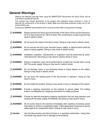 General Warnings
Observe the following warnings when using the SMARTSTEP Servomotor and Servo Driver and all
connected or peripheral devices.
This manual may include illustrations of the product with protective covers removed in order to
describe the components of the product in detail. Make sure that these protective covers are on the
product before use.
Consult your OMRON representative when using the product after a long period of storage.
!WARNING Always connect the frame ground terminals of the Servo Driver and the Servomo-
tor to a class-3 ground (to 100 Ω or less). Not connecting to a class-3 ground may
result in electric shock.
!WARNING Do not touch the inside of the Servo Driver. Doing so may result in electric shock.
!WARNING Do not remove the front cover, terminal covers, cables, or optional items while the
power is being supplied. Doing so may result in electric shock.
!WARNING Installation, operation, maintenance, or inspection must be performed by autho-
rized personnel. Not doing so may result in electric shock or injury.
!WARNING Wiring or inspection must not be performed for at least five minutes after turning
OFF the power supply. Doing so may result in electric shock.
!WARNING Do not damage, press, or put excessive stress or heavy objects on the cables.
Doing so may result in electric shock.
!WARNING Do not touch the rotating parts of the Servomotor in operation. Doing so may
result in injury.
!WARNING Do not modify the product. Doing so may result in injury or damage to the product.
!WARNING Provide a stopping mechanism on the machine to ensure safety. The holding
brake is not designed as a stopping mechanism for safety purposes.
!WARNING Provide an external emergency stopping mechanism that can stop operation and
shutting off the power supply immediately. Not doing so may result in injury.
!WARNING Do not come close to the machine immediately after resetting momentary power
interruption to avoid an unexpected restart. (Take appropriate measures to secure
safety against an unexpected restart.) Doing so may result in injury.
!Caution Use the Servomotors and Servo Drivers in a specified combination. Using them
incorrectly may result in fire or damage to the products.
 