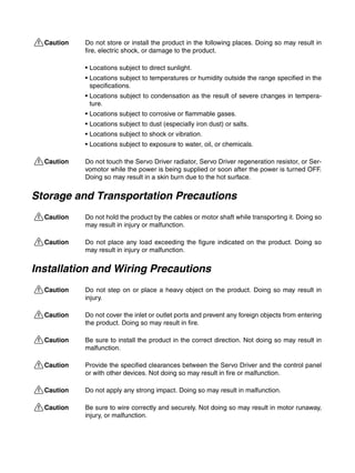 !Caution Do not store or install the product in the following places. Doing so may result in
fire, electric shock, or damage to the product.
• Locations subject to direct sunlight.
• Locations subject to temperatures or humidity outside the range specified in the
specifications.
• Locations subject to condensation as the result of severe changes in tempera-
ture.
• Locations subject to corrosive or flammable gases.
• Locations subject to dust (especially iron dust) or salts.
• Locations subject to shock or vibration.
• Locations subject to exposure to water, oil, or chemicals.
!Caution Do not touch the Servo Driver radiator, Servo Driver regeneration resistor, or Ser-
vomotor while the power is being supplied or soon after the power is turned OFF.
Doing so may result in a skin burn due to the hot surface.
Storage and Transportation Precautions
!Caution Do not hold the product by the cables or motor shaft while transporting it. Doing so
may result in injury or malfunction.
!Caution Do not place any load exceeding the figure indicated on the product. Doing so
may result in injury or malfunction.
Installation and Wiring Precautions
!Caution Do not step on or place a heavy object on the product. Doing so may result in
injury.
!Caution Do not cover the inlet or outlet ports and prevent any foreign objects from entering
the product. Doing so may result in fire.
!Caution Be sure to install the product in the correct direction. Not doing so may result in
malfunction.
!Caution Provide the specified clearances between the Servo Driver and the control panel
or with other devices. Not doing so may result in fire or malfunction.
!Caution Do not apply any strong impact. Doing so may result in malfunction.
!Caution Be sure to wire correctly and securely. Not doing so may result in motor runaway,
injury, or malfunction.
 