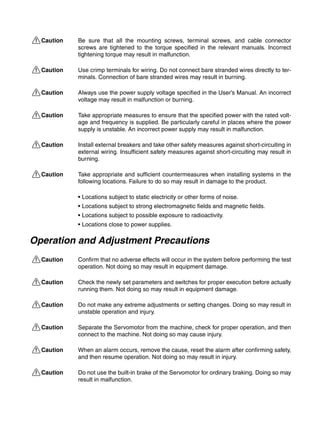 !Caution Be sure that all the mounting screws, terminal screws, and cable connector
screws are tightened to the torque specified in the relevant manuals. Incorrect
tightening torque may result in malfunction.
!Caution Use crimp terminals for wiring. Do not connect bare stranded wires directly to ter-
minals. Connection of bare stranded wires may result in burning.
!Caution Always use the power supply voltage specified in the User’s Manual. An incorrect
voltage may result in malfunction or burning.
!Caution Take appropriate measures to ensure that the specified power with the rated volt-
age and frequency is supplied. Be particularly careful in places where the power
supply is unstable. An incorrect power supply may result in malfunction.
!Caution Install external breakers and take other safety measures against short-circuiting in
external wiring. Insufficient safety measures against short-circuiting may result in
burning.
!Caution Take appropriate and sufficient countermeasures when installing systems in the
following locations. Failure to do so may result in damage to the product.
• Locations subject to static electricity or other forms of noise.
• Locations subject to strong electromagnetic fields and magnetic fields.
• Locations subject to possible exposure to radioactivity.
• Locations close to power supplies.
Operation and Adjustment Precautions
!Caution Confirm that no adverse effects will occur in the system before performing the test
operation. Not doing so may result in equipment damage.
!Caution Check the newly set parameters and switches for proper execution before actually
running them. Not doing so may result in equipment damage.
!Caution Do not make any extreme adjustments or setting changes. Doing so may result in
unstable operation and injury.
!Caution Separate the Servomotor from the machine, check for proper operation, and then
connect to the machine. Not doing so may cause injury.
!Caution When an alarm occurs, remove the cause, reset the alarm after confirming safety,
and then resume operation. Not doing so may result in injury.
!Caution Do not use the built-in brake of the Servomotor for ordinary braking. Doing so may
result in malfunction.
 