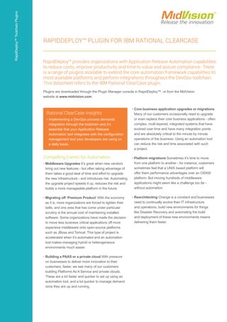 Compelling Events for Automation
• Middleware Upgrades It’s great when new vendors
bring out new features - but often taking advantage of
them takes a good deal of time and effort to upgrade
the new infrastructure - and introduces risk. Automating
the upgrade project speeds it up, reduces the risk and
builds a more manageable platform in the future.
• Migrating off ‘Premium Product’ With the economy
as it is, more organizations are forced to tighten their
belts, and one area that has come under particular
scrutiny is the annual cost of maintaining installed
software. Some organizations have made the decision
to move less business critical applications off more
expensive middleware onto open-source platforms
such as JBoss and Tomcat. This type of project is
accelerated when it’s automated and an automation
tool makes managing hybrid or heterogeneous
environments much easier.
• Building a PAAS or a private cloud With pressure
on businesses to deliver more innovation to their
customers, faster, we see many of our customers
building Platforms As A Service and private clouds.
These are a lot faster and quicker to set up using an
automation tool, and a lot quicker to manage demand
once they are up and running.
• Core business application upgrades or migrations
Many of our customers occasionally need to upgrade
or even replace their core business applications - often
complex, multi-layered, integrated systems that have
evolved over time and have many integration points
and are absolutely critical to the minute by minute
operations of the business. Using an automation tool
can reduce the risk and time associated with such
a project.
• Platform migrations Sometimes it’s time to move
from one platform to another - for instance, customers
sometimes feel that a UNIX based platform will
offer them performance advantages over an OS400
platform. But moving hundreds of middleware
applications might seem like a challenge too far -
without automation.
• Rearchitecting Change is a constant and businesses
need to continually evolve their IT infrastructure
and operations, build new environments for things
like Disaster Recovery and automating the build
and deployment of these new environments means
delivering them faster.
Rational ClearCase Insights
• Implementing a DevOps process demands
integration through the toolchain and it’s
essential that your Application Release
Automation tool integrates with the configuration
management tool your developers are using on
a daily basis.
RapidDeploy™ Plugin for IBM Rational ClearCase
RapidDeploy™ provides organizations with Application Release Automation capabilities
to reduce costs, improve productivity and time to value and assure compliance. There
is a range of plugins available to extend the core automation framework capabilities to
most available platforms and perform integrations throughout the DevOps toolchain.
This datasheet refers to the IBM Rational ClearCase plugin.
Plugins are downloaded through the Plugin Manager console in RapidDeploy™, or from the MidVision
website at www.midvision.com.
RapidDeploy™ToolchainPlugins
 