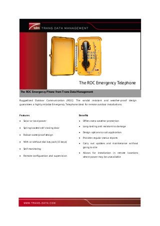 The ROC Emergency Phone from Trans Data Management
The ROC Emergency Telephone
Ruggedized Outdoor Communication (ROC): The vandal resistant and weather-proof design
guarantees a highly reliable Emergency Telephone ideal for remote outdoor installations.
Features Benefits
 Solar or local power
 Spring-loaded self closing door
 Robust waterproof design
 With or without dial key pad (15 keys)
 Self monitoring
 Remote configuration and supervision
 Offers extra weather protection
 Long-lasting and resistant to damage
 Design options to suit application
 Provides regular status reports
 Carry out updates and maintenance without
going to site
 Allows for installation in remote locations
where power may be unavailable
 