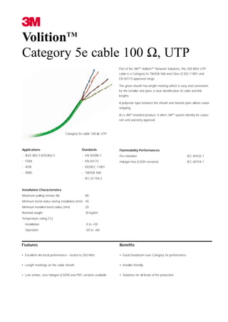 VolitionTM
Category 5e cable 100 Ω, UTP
                                                               Part of the 3M™ Volition™ Network Solutions, this 250 MHz UTP
                                                               cable is a Category 5e TIA/EIA 568 and Class D ISO 11801 and
                                                               EN 50173 approved range.

                                                               The green sheath has length marking which is easy and convenient
                                                               for the installer and gives a clear identification of cable and link
                                                               lengths.

                                                               A polyester tape between the sheath and twisted pairs allows easier
                                                               stripping.

                                                               As a 3MTM branded product, it offers 3MTM system identity for corpo-
                                                               rate and warranty approval.



                                Category 5e cable 100 Ω, UTP




Applications                                Standards          Flammability Performances
- IEEE 802.3-IEEE802.5                      - EN 50288-1       Fire retardant                                          IEC 60332-1
- FDDI                                      - EN 50173         Halogen free (LSOH versions)                            IEC 60754-1
- ATM                                       - ISO/IEC 11801
- RNIS                                      - TIA/EIA 568
                                            - IEC 61156-5


Installation Characteristics
Maximum pulling tension (N)                   80
Minimum bend radius during installation (mm): 40
Minimum installed bend radius (mm)            20
Nominal weight                                30 kg/km
Temperature rating (°C)
  Installation                                 0 to +50
  Operation                                   -20 to +60



Features                                                       Benefits

• Excellent electrical performance - tested to 250 MHz         • Good headroom over Category 5e performance


• Length markings on the cable sheath                          • Installer friendly


• Low smoke, zero halogen (LSOH) and PVC versions available    • Solutions for all levels of fire protection
 