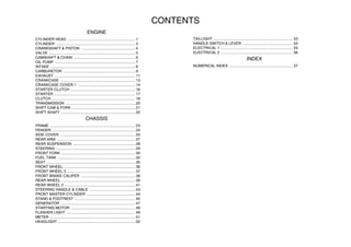CONTENTS
ENGINE
CYLINDER HEAD .................................................................1
CYLINDER ............................................................................3
CRANKSHAFT & PISTON ....................................................4
VALVE ...................................................................................5
CAMSHAFT & CHAIN ...........................................................6
OIL PUMP .............................................................................7
INTAKE .................................................................................8
CARBURETOR .....................................................................9
EXHAUST .............................................................................11
CRANKCASE ........................................................................13
CRANKCASE COVER 1 .......................................................14
STARTER CLUTCH ..............................................................16
STARTER ..............................................................................17
CLUTCH ................................................................................18
TRANSMISSION ...................................................................20
SHIFT CAM & FORK .............................................................21
SHIFT SHAFT .......................................................................22
CHASSIS
FRAME ..................................................................................23
FENDER ................................................................................24
SIDE COVER ........................................................................25
REAR ARM ...........................................................................27
REAR SUSPENSION ............................................................28
STEERING ............................................................................29
FRONT FORK .......................................................................30
FUEL TANK ...........................................................................32
SEAT .....................................................................................35
FRONT WHEEL ....................................................................36
FRONT WHEEL 2 .................................................................37
FRONT BRAKE CALIPER ....................................................38
REAR WHEEL .......................................................................39
REAR WHEEL 2 ....................................................................41
STEERING HANDLE & CABLE ............................................43
FRONT MASTER CYLINDER ...............................................44
STAND & FOOTREST ..........................................................45
GENERATOR ........................................................................47
STARTING MOTOR ..............................................................48
FLASHER LIGHT ..................................................................49
METER ..................................................................................51
HEADLIGHT ..........................................................................52
TAILLIGHT ............................................................................ 53
HANDLE SWITCH & LEVER ................................................ 54
ELECTRICAL 1 ..................................................................... 55
ELECTRICAL 2 ..................................................................... 56
INDEX
NUMERICAL INDEX ............................................................. 57
 