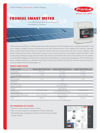TECHNICAL DATA Fronius Smart Meter 63A-3 Fronius Smart Meter 50kA-3 1)
Fronius Smart Meter 63A-1
Nominal voltage 400 - 415 V 400 - 415 V 230 - 240 V
Maximum current 3 x 63 A 3 x 50,000 A 1 x 63 A
Input Terminal capacity 1 - 16 mm² 0.05 - 4 mm² 1 - 16 mm²
Communication and Neutral line Terminal
capacity
0.05 - 4 mm²
Power consumption 1.5 W 2.5 W 1.5 W
Starting current 40 mA
Accuracy class 1
Active Energy Accuracy Class B (EN50470)
Reactive Energy Accuracy Class 2 (EN/IEC 62053-23)
Short-time overcurrent 30 x Imax / 0,5 s
Mounting Indoors (DIN rail)
Housing 4 modules DIN 43880 4 modules DIN 43880 2 modules DIN 43880
Degree of protection IP 51 (front frame), IP 20 (terminals)
Specified operating range -25 - +55°C
Dimensions (Height x Width x Depth) 89.0 x 71.2 x 65.6 mm 89.0 x 71.2 x 65.6 mm 89.0 x 35.0 x 65.6 mm
Interface to inverter Modbus RTU (RS485)
Display 8-digit LCD 8-digit LCD 6-digit LCD
/ Perfect Welding / Solar Energy / Perfect Charging
/ The Fronius Smart Meter is a bidirectional meter which optimises self-consumption and records the household´s load
curve. Thanks to highly accurate measurements and rapid communication via the Modbus RTU interface, dynamic
feed-in control when feed-in limits are imposed is faster and more accurate than with the S0 meter. Together with
Fronius Solar.web, the Fronius Smart Meter presents a clear overview of power consumption within the home. In the
Fronius Energy Package storage solution based on the Fronius Symo Hybrid, the Fronius Smart Meter provides perfect-
ly coordinated management of the various energy flows and optimises overall energy management. The Fronius Smart
Meter is ideally suited for use with the Fronius Symo, Fronius Symo Hybrid, Fronius Galvo, Fronius Primo, Fronius Eco
inverters and the Fronius Datamanager 2.0.
THE ADVANTAGES AT A GLANCE
/ Fast and accurate dynamic feed-in control
/ Clear overview of power consumption in Fronius Solar.web
/ Optimised energy management with the Fronius Energy Package
	 storage solution
Fronius smart meter
1)
Delivered without current sensors. Further information about selecting suitable current sensors can be found at www.fronius.com.
FRONIUS SMART METER
/ The bidirectional meter for recording power
consumption in the home
 