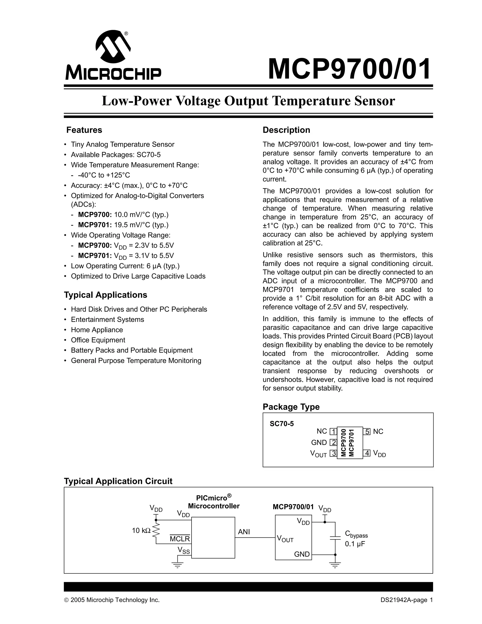 MCP9700/01
Low-Power Voltage Output Temperature Sensor
Features Description
• Tiny Analog Temperature Sensor The MCP9700/01 low-cost, low-power and tiny tem-
• Available Packages: SC70-5 perature sensor family converts temperature to an
• Wide Temperature Measurement Range: analog voltage. It provides an accuracy of ±4°C from
0°C to +70°C while consuming 6 µA (typ.) of operating
- -40°C to +125°C
current.
• Accuracy: ±4°C (max.), 0°C to +70°C
The MCP9700/01 provides a low-cost solution for
• Optimized for Analog-to-Digital Converters
applications that require measurement of a relative
(ADCs):
change of temperature. When measuring relative
- MCP9700: 10.0 mV/°C (typ.) change in temperature from 25°C, an accuracy of
- MCP9701: 19.5 mV/°C (typ.) ±1°C (typ.) can be realized from 0°C to 70°C. This
• Wide Operating Voltage Range: accuracy can also be achieved by applying system
- MCP9700: VDD = 2.3V to 5.5V calibration at 25°C.
- MCP9701: VDD = 3.1V to 5.5V Unlike resistive sensors such as thermistors, this
• Low Operating Current: 6 µA (typ.) family does not require a signal conditioning circuit.
The voltage output pin can be directly connected to an
• Optimized to Drive Large Capacitive Loads
ADC input of a microcontroller. The MCP9700 and
MCP9701 temperature coefficients are scaled to
Typical Applications provide a 1° C/bit resolution for an 8-bit ADC with a
• Hard Disk Drives and Other PC Peripherals reference voltage of 2.5V and 5V, respectively.
• Entertainment Systems In addition, this family is immune to the effects of
• Home Appliance parasitic capacitance and can drive large capacitive
loads. This provides Printed Circuit Board (PCB) layout
• Office Equipment
design flexibility by enabling the device to be remotely
• Battery Packs and Portable Equipment located from the microcontroller. Adding some
• General Purpose Temperature Monitoring capacitance at the output also helps the output
transient response by reducing overshoots or
undershoots. However, capacitive load is not required
for sensor output stability.
Package Type
SC70-5
NC 1 5 NC
MCP9700
MCP9701
GND 2
VOUT 3 4 VDD
Typical Application Circuit
PICmicro®
VDD Microcontroller MCP9700/01 VDD
VDD
VDD
10 kΩ ANI Cbypass
MCLR VOUT
0.1 µF
VSS
GND
© 2005 Microchip Technology Inc. DS21942A-page 1