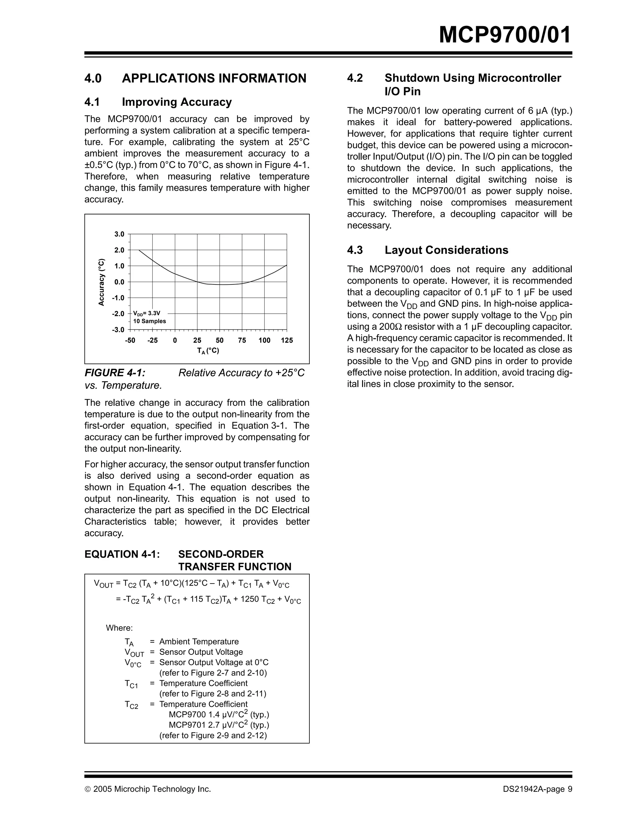 MCP9700/01
4.0 APPLICATIONS INFORMATION 4.2 Shutdown Using Microcontroller
I/O Pin
4.1 Improving Accuracy
The MCP9700/01 low operating current of 6 µA (typ.)
The MCP9700/01 accuracy can be improved by makes it ideal for battery-powered applications.
performing a system calibration at a specific tempera- However, for applications that require tighter current
ture. For example, calibrating the system at 25°C budget, this device can be powered using a microcon-
ambient improves the measurement accuracy to a troller Input/Output (I/O) pin. The I/O pin can be toggled
±0.5°C (typ.) from 0°C to 70°C, as shown in Figure 4-1. to shutdown the device. In such applications, the
Therefore, when measuring relative temperature microcontroller internal digital switching noise is
change, this family measures temperature with higher emitted to the MCP9700/01 as power supply noise.
accuracy. This switching noise compromises measurement
accuracy. Therefore, a decoupling capacitor will be
necessary.
3.0
2.0 4.3 Layout Considerations
Accuracy (°C)
1.0
The MCP9700/01 does not require any additional
0.0 components to operate. However, it is recommended
that a decoupling capacitor of 0.1 µF to 1 µF be used
-1.0
between the VDD and GND pins. In high-noise applica-
-2.0 VDD= 3.3V
tions, connect the power supply voltage to the VDD pin
10 Samples
-3.0 using a 200Ω resistor with a 1 µF decoupling capacitor.
-50 -25 0 25 50 75 100 125 A high-frequency ceramic capacitor is recommended. It
TA (°C) is necessary for the capacitor to be located as close as
possible to the VDD and GND pins in order to provide
FIGURE 4-1: Relative Accuracy to +25°C effective noise protection. In addition, avoid tracing dig-
vs. Temperature. ital lines in close proximity to the sensor.
The relative change in accuracy from the calibration
temperature is due to the output non-linearity from the
first-order equation, specified in Equation 3-1. The
accuracy can be further improved by compensating for
the output non-linearity.
For higher accuracy, the sensor output transfer function
is also derived using a second-order equation as
shown in Equation 4-1. The equation describes the
output non-linearity. This equation is not used to
characterize the part as specified in the DC Electrical
Characteristics table; however, it provides better
accuracy.
EQUATION 4-1: SECOND-ORDER
TRANSFER FUNCTION
VOUT = TC2 (TA + 10°C)(125°C – TA) + TC1 TA + V0°C
= -TC2 TA2 + (TC1 + 115 TC2)TA + 1250 TC2 + V0°C
Where:
TA = Ambient Temperature
VOUT = Sensor Output Voltage
V0°C = Sensor Output Voltage at 0°C
(refer to Figure 2-7 and 2-10)
TC1 = Temperature Coefficient
(refer to Figure 2-8 and 2-11)
TC2 = Temperature Coefficient
MCP9700 1.4 µV/°C2 (typ.)
MCP9701 2.7 µV/°C2 (typ.)
(refer to Figure 2-9 and 2-12)
© 2005 Microchip Technology Inc. DS21942A-page 9