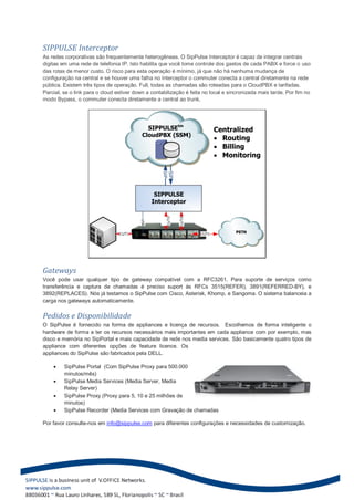 SIPPULSE Interceptor
As redes corporativas são frequentemente heterogêneas. O SipPulse Interceptor é capaz de integrar centrais
digitas em uma rede de telefonia IP. Isto habilita que você tome controle dos gastos de cada PABX e force o uso
das rotas de menor custo. O risco para esta operação é mínimo, já que não há nenhuma mudança de
configuração na central e se houver uma falha no Interceptor o commuter conecta a central diretamente na rede
pública. Existem três tipos de operação. Full, todas as chamadas são roteadas para o CloudPBX e tarifadas.
Parcial, se o link para o cloud estiver down a contabilização é feita no local e sincronizada mais tarde. Por fim no
modo Bypass, o commuter conecta diretamente a central ao trunk.




                                             SIPPULSEtm                      Centralized
                                           CloudPBX (SSM)
                                                                              Routing
                                                                              Billing
                                                                              Monitoring
                                                   SIP
                                                   SIP



                                                 SIPPULSE
                                                Interceptor
                                                     E1/T1


                                                             E1/T1
                                          USB




                                 E1/T1                               E1/T1         PSTN




Gateways
Você pode usar qualquer tipo de gateway compatível com a RFC3261. Para suporte de serviços como
transferência e captura de chamadas é preciso suport às RFCs 3515(REFER), 3891(REFERRED-BY), e
3892(REPLACES). Nós já testamos o SipPulse com Cisco, Asterisk, Khomp, e Sangoma. O sistema balanceia a
carga nos gateways automaticamente.

Pedidos e Disponibilidade
O SipPulse é fornecido na forma de appliances e licença de recursos. Escolhemos de forma inteligente o
hardware de forma a ter os recursos necessários mais importantes em cada appliance com por exemplo, mas
disco e memória no SipPortal e mais capacidade de rede nos media services. São basicamente quatro tipos de
appliance com diferentes opções de feature licence. Os
appliances do SipPulse são fabricados pela DELL.

        SipPulse Portal (Com SipPulse Proxy para 500.000
         minutos/mês)
        SipPulse Media Services (Media Server, Media
         Relay Server)
        SipPulse Proxy (Proxy para 5, 10 e 25 milhões de
         minutos)
        SipPulse Recorder (Media Services com Gravação de chamadas

Por favor consulte-nos em info@sippulse.com para diferentes configurações e necessidades de customização.
 