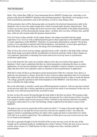 Print This Document
Hello. This is Brett Barr, PME for Texas Instruments Power MOSFET product line. And today, we're
going to talk about the MOSFET datasheet and switching parameters. Specifically, we're going to cover
some miscellaneous parameters such as Qrr and Qoss, as well as some timing values.
All the perimeters that we'll be discussing today are located in the electrical characteristics table in the
datasheet. First we have the output charge Qoss, which is located under dynamic characteristics. Then
we have our reverse recover charge and reverse recovery time, which pertain to the diode characteristics.
And then finally, we'll be discussing the timing values-- on-delay time, rise time, off-delay time, and fall
time, which are also located under the dynamic characteristics.
First, let's focus on Qoss and Qrr. So the output charge is the charge associated with the output
capacitance Coss. So Coss is the combined parasitic gate-to-drain capacitance of the MOSFET and drain
to source capacitance of the MOSFET. Therefore, it's necessarily determined at a specific Vds So here
we have a Coss specified at typically half of the breakdown. And similarly, we have Qoss specified at
half of the device breakdown, this case, this being a 60-volt breakdown device.
Then we have the reverse recovery charge, typically known as Qrr. And this is the body diode, intrinsic
body diode charge associated with the recombination of electrons and holes. Both of these charges are
very important, particularly in dictating Eoss losses and reverse recovery losses in synchronous
rectification applications.
So as I talk about how the values are certainly subject to how they are tested as they appear in the
datasheet, I don't want to undermine that they are critical parameters in dictating the losses in certain
applications. So just because datasheet values might be unreliable or hard to compare is not meant to
imply that these aren't very important values as it pertains to device performance in application.
With that in mind, I'd like to go through an actual measurement of Qrr for a real part. Now, Qoss is a
relatively easy parameter to extract, given that we have a known output capacitance that we've measured.
We simply need to inject that with some known current and measure the time it takes to reach the desired
Vds voltage, generally specified at half of the breakdown of the MOSFET. And from there, it's pretty
easy to calculate the output charge.
Qrr on the other hand, is actually a much more difficult parameter to discern. And you may have noticed
on the previous slide, Qrr is always specified at a given di-dt rate which it was measured. In this case, for
this part, it was 364 microsecond for this waveform at least.
So here we have the current flowing through the body diode in the blue waveform. We're going to take
that current down at a constant di-dt of 360 amps per microsecond. For a brief amount of time, it's going
to go negative and hit a peak reverse recovery current. And then as the electrons and holes recombine,
it's going to return back to 0, as this Vds blocking voltage is applied from the drain to source of the
MOSFET.
The peak reverse recovery current that will be achieved will be 7 1/2 amps at this point right here. And
you'll notice that we can split this reverse recovery event into two separate events-- one where the
negative current is accelerating and then one where it hits a peak and starts to return back to 0, which
we'll refer to as ta and tb, respectively. The combination of which gives you your reverse recovery time
as it is found on the datasheet.
Now Qrr is generally thought to be the first half of this reverse recovery event. So the area of this
triangle can be calculated simply by multiplying the a time [? interval ?] times the max reverse recovery
current, times a factor of 1/2 half because we have a triangle wave form. And that yields 85
nanocoulombs.
Print Preview https://training.ti.com/understanding-mosfet-datasheets-switching-par...
1 of 4 02-Mar-22, 11:20 AM
 