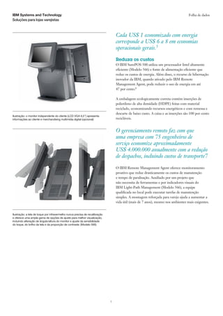 IBM Systems and Technology                                                                                                          Folha de dados
Soluções para lojas varejistas



                                                                                  Cada US$ 1 economizado com energia
                                                                                  corresponde a US$ 6 a 8 em economias
                                                                                  operacionais gerais.5

                                                                                  Reduza os custos
                                                                                  O IBM SurePOS 500 utiliza um processador Intel altamente
                                                                                  eficiente (Modelo 566) e fonte de alimentação eficiente que
                                                                                  reduz os custos de energia. Além disso, o recurso de hibernação
                                                                                  inovador da IBM, quando ativado pelo IBM Remote
                                                                                  Management Agent, pode reduzir o uso de energia em até
                                                                                  47 por cento.6

                                                                                  A embalagem ecologicamente correta contém inserções de
                                                                                  polietileno de alta densidade (HDPE) feitas com material
                                                                                  reciclado, economizando recursos energéticos e com remessa e
                                                                                  descarte de baixo custo. A caixa e as inserções são 100 por cento
Ilustração: o monitor independente do cliente (LCD VGA 6,5”) apresenta
informações ao cliente e merchandising multimídia digital (opcional)              recicláveis.


                                                                                  O gerenciamento remoto faz com que
                                                                                  uma empresa com 75 engenheiros de
                                                                                  serviço economize aproximadamente
                                                                                  US$ 4.000.000 anualmente com a redução
                                                                                  de despachos, incluindo custos de transporte7

                                                                                  O IBM Remote Management Agent oferece monitoramento
                                                                                  proativo que reduz drasticamente os custos de manutenção
                                                                                  e tempo de paralisação. Auxiliado por um projeto que
                                                                                  não necessita de ferramentas e por indicadores visuais do
                                                                                  IBM Light-Path Management (Modelo 566), a equipe
                                                                                  qualificada no local pode executar tarefas de manutenção
                                                                                  simples. A montagem reforçada para varejo ajuda a aumentar a
                                                                                  vida útil (mais de 7 anos), mesmo nos ambientes mais exigentes.


Ilustração: a tela de toque por infravermelho nunca precisa de recalibração
e oferece uma ampla gama de opções de ajuste para melhor visualização,
incluindo alteração de ângulo/altura do monitor e ajuste da sensibilidade
do toque, do brilho da tela e da proporção de contraste. (Modelo 566)




                                                                              3
 