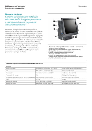 IBM Systems and Technology                                                                                                           Folha de dados
Soluções para lojas varejistas



Gerencie os riscos
Um terço dos consumidores notificados
sobre uma brecha de segurança terminam
o relacionamento com a empresa que                                                     2


consideram responsável.8

Atualmente, proteger os dados do cliente (garantir as
informações do cliente, de senha, de identidade e de cartão de
crédito) é essencial. Recursos de segurança integrados, como
Trusted Platform Management (TPM), permitem criptografia
de hardware para proteger os dados armazenados localmente.
(Modelo 566) Segurança física do sistema e pin pads com leitor
de impressão digital biométrico estão disponíveis. O mais
importante, os patches de segurança de sistema operacional
mais recentes, as atualizações de software, os níveis de
                                                                          1.  oderna tela de toque por infravermelho, resistente a derramamento
                                                                             M
firmware e as atualizações de BIOS podem ser instalados                      de líquidos (Modelo 566 apenas)
automaticamente via IBM Remote Management Agent                           2. Projeto sem uso de ferramentas com acesso pela parte de trás
                                                                          3. IBM Light-Path Management (Modelo 566 apenas)
para manter a operação atualizada.                                        4. Leitor de impressão digital biométrico (opcional)
                                                                          5. Tecnologia de túnel de resfriamento
                                                                          6. Leitor de fita magnética programável (MSR) (opcional)
                                                                          7. O design robusto para varejo resiste a danos em ambientes severos
                                                                          8. Alto-falante (Modelo 566 apenas)



 Uma visão rápida dos componentes do IBM SurePOS 500

 Hardware
 Nome do produto                                    SurePOS 500 Modelo 526 (M/T 4852)                SurePOS 500 Modelo 566 (M/T 4852)
 Tela                                               Tela de toque resistente de 15                  Tela de toque IV de 15
 Processador†                                       Intel Celeron M Core de 1,0 GHZ                  Intel Celeron Dual 2,2 GHZ
 Processador de serviço                             Não                                              IBM Light-Path Management
 Dimensões máximas de A x L x P em mm (polegadas)   382(15,0)×359(14,13)×253(9,96)                   382(15,0)×359(14,13)×253(9,96)
 Peso                                               12,3 kg                                          12,3 kg
 Memória do sistema‡                                DDR2 de 512 MB (2 GB máx.)                       DDR2 de 1 GB (4 GB máx.)
 Memória de vídeo§                                  Até 128 MB via driver Intel DVMT                 Até 256 MB via driver Intel DVMT




                                                                     4
 