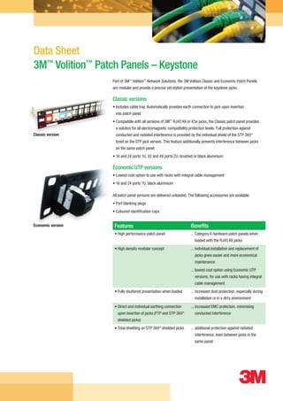 Data Sheet
                   3M™ Volition™ Patch Panels – Keystone
                                                                 Part of 3M™ Volition™ Network Solutions, the 3M Volition Classic and Economic Patch Panels
                                                                 are modular and provide a precise yet stylish presentation of the keystone jacks.

                                                                 Classic versions
                                                                 • ncludes cable tray. Automatically provides earth connection to jack upon insertion
                                                                   I
                                                                   into patch panel
                                                                 •  ompatible with all versions of 3M™ RJ45 K6 or K5e jacks, the Classic patch panel provides
                                                                   C
                                                                   a solution for all electromagnetic compatibility protection levels. Full protection against
                   Classic version                                 conducted and radiated interference is provided by the individual shield of the STP 360°
                                                                   braid on the STP jack version. This feature additionally prevents interference between jacks
                                                                   on the same patch panel
                                                                 •  6 and 24 ports 1U, 32 and 48 ports 2U, brushed or black aluminium
                                                                   1

                                                                 Economic UTP versions
                                                                 • Lowest cost option to use with racks with integral cable management
                                                                 • 16 and 24 ports 1U, black aluminium

                                                                 All patch panel versions are delivered unloaded. The following accessories are available:
                                                                 • Port blanking plugs
                                                                 • Coloured identification caps


                   Economic version                               Features                                           Benefits
                                                                  • High performance patch panel                     ...  ategory 6 hardware patch panels when
                                                                                                                         C
                                                                                                                        loaded with the RJ45 K6 jacks
                                                                  • High density modular concept                     ... ndividual installation and replacement of
                                                                                                                         i
                                                                                                                        jacks gives easier and more economical
                                                                                                                        maintenance
                                                                                                                     ... owest cost option using Economic UTP
                                                                                                                         l
                                                                                                                        versions, for use with racks having integral
                                                                                                                        cable management
                                                                  • Fully shuttered presentation when loaded         ... ncreased dust protection, especially during
                                                                                                                         i
                                                                                                                        installation or in a dirty environment
                                                                  •  irect and individual earthing connection
                                                                    D                                                ... ncreased EMC protection, minimising
                                                                                                                         i
                                                                    upon insertion of jacks (FTP and STP 360°           conducted interference
                                                                    shielded jacks)
                                                                  • Total shielding on STP 360° shielded jacks       ...  dditional protection against radiated
                                                                                                                         a
                                                                                                                        interference, even between jacks in the
                                                                                                                        same panel




3M 117524 Patch Panels Keystone Data Sheet V3a PA REPRO.indd 1                                                                                                     26/03/2010 16:35
 