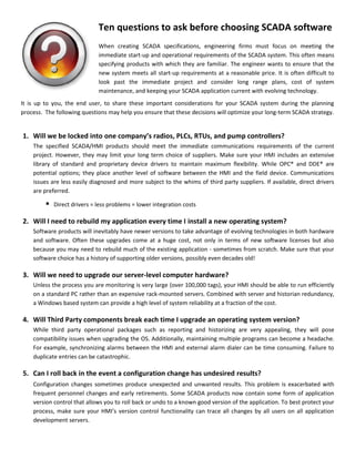 Updated: May 1, 2014
Page 1 of 2
a g e
Ten questions to ask before choosing SCADAsoftware
When creating SCADA specifications, engineering firms must focus on meeting the immediate start-
up and operational requirements of the SCADA system. This often means specifying products with
which they are familiar. The engineer wants to ensure that the new system meets all start-up
requirements at a reasonable price. It is often difficult to look past the immediate project and
consider long range plans, cost of system maintenance, and keeping your SCADA application current
with evolving technology.
It is up to you, the end user, to share these important considerations for your SCADA system during
the planning process. The following questions may help you ensure that these decisions will optimize
your long-term SCADA strategy.
1. Will we be locked into one company’s radios, PLCs, RTUs, and pump controllers?
The specified SCADA/HMI products should meet the immediate communications requirements of the current project. However, they
may limit your long term choice of suppliers. Make sure your HMI includes an extensive library of standard and proprietary device
drivers to maintain maximum flexibility. While OPC®
and DDE®
are potential options, they place another level of software between the
HMI and the field device. Communications issues are less easily diagnosed and more subject to the whims of third party suppliers. If
available, direct drivers are preferred.
Direct drivers = less problems = lower integration costs
2. Will I need to rebuild my application every time I install a new operating system?
Software products will inevitably have newer versions to take advantage of evolving technologies in both hardware and software. Often
these upgrades come at a huge cost, not only in terms of new software licenses but also because you may need to rebuild much of the
existing application - sometimes from scratch. Make sure that your software choice has a history of supporting older versions, possibly
even decades old!
3. Will we need to upgrade our server-level computer hardware?
Unless the process you are monitoring is very large (over 100,000 tags), your HMI should be able to run efficiently on a standard PC
rather than an expensive rack-mounted server. Combined with server and historian redundancy, a Windows-based system can provide
a high level of system reliability at a fraction of the cost.
4. Will third party components break each time I upgrade an operating system version?
While third party operational packages such as reporting and historizing are very appealing, they will pose compatibility issues when
upgrading the OS. Additionally, maintaining multiple programs can become a headache. For example, synchronizing alarms between
the HMI and external alarm dialer can be time consuming. Failure to duplicate entries can be catastrophic.
5. Can I roll back in the event a configuration change has undesired results?
Configuration changes sometimes produce unexpected and unwanted results. This problem is exacerbated with frequent personnel
changes and early retirements. Some SCADA products now contain some form of application version control that allows you to roll
back or undo to a known good version of the application. To best protect your process, make sure your HMI’s version control
functionality can trace all changes by all users on all application development servers.
6. How will the system backup historical data and application configuration?
It is becoming increasingly inexpensive to add an additional desktop computer to a SCADA system. Conversely, the cost of a system
going down and loss of control and data can be significant. Choose an HMI that takes full benefit of server redundancy. You will then
have at least one up-to-date backup copy of your application and all your historical data. As an additional safeguard, incorporate some
form of additional data backup such as an external tape drive, CD-RW, DVD-RW or external hard drive. This backup should include:
 Daily backup of differential historical data (e.g., files that have changed in the last 24 hours)
 Weekly backup of the present monthly historical databases and the application directory
 Application directory backup anytime the application changes
 