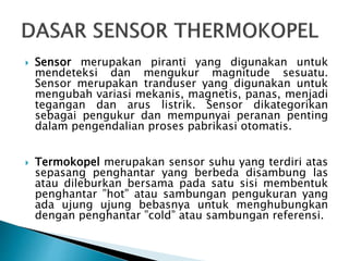  Sensor merupakan piranti yang digunakan untuk
mendeteksi dan mengukur magnitude sesuatu.
Sensor merupakan tranduser yang digunakan untuk
mengubah variasi mekanis, magnetis, panas, menjadi
tegangan dan arus listrik. Sensor dikategorikan
sebagai pengukur dan mempunyai peranan penting
dalam pengendalian proses pabrikasi otomatis.
 Termokopel merupakan sensor suhu yang terdiri atas
sepasang penghantar yang berbeda disambung las
atau dileburkan bersama pada satu sisi membentuk
penghantar ”hot” atau sambungan pengukuran yang
ada ujung ujung bebasnya untuk menghubungkan
dengan penghantar ”cold” atau sambungan referensi.
 