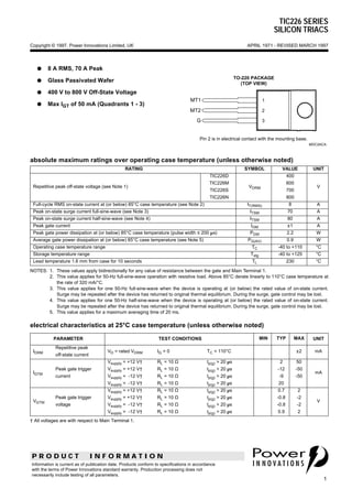 TIC226 SERIES
SILICON TRIACS
P R O D U C T I N F O R M A T I O N
1
APRIL 1971 - REVISED MARCH 1997Copyright © 1997, Power Innovations Limited, UK
Information is current as of publication date. Products conform to specifications in accordance
with the terms of Power Innovations standard warranty. Production processing does not
necessarily include testing of all parameters.
q 8 A RMS, 70 A Peak
q Glass Passivated Wafer
q 400 V to 800 V Off-State Voltage
q Max IGT of 50 mA (Quadrants 1 - 3)
MT1
MT2
G
TO-220 PACKAGE
(TOP VIEW)
Pin 2 is in electrical contact with the mounting base.
MDC2ACA
1
2
3
absolute maximum ratings over operating case temperature (unless otherwise noted)
NOTES: 1. These values apply bidirectionally for any value of resistance between the gate and Main Terminal 1.
2. This value applies for 50-Hz full-sine-wave operation with resistive load. Above 85°C derate linearly to 110°C case temperature at
the rate of 320 mA/°C.
3. This value applies for one 50-Hz full-sine-wave when the device is operating at (or below) the rated value of on-state current.
Surge may be repeated after the device has returned to original thermal equilibrium. During the surge, gate control may be lost.
4. This value applies for one 50-Hz half-sine-wave when the device is operating at (or below) the rated value of on-state current.
Surge may be repeated after the device has returned to original thermal equilibrium. During the surge, gate control may be lost.
5. This value applies for a maximum averaging time of 20 ms.
RATING SYMBOL VALUE UNIT
Repetitive peak off-state voltage (see Note 1)
TIC226D
TIC226M
TIC226S
TIC226N
VDRM
400
600
700
800
V
Full-cycle RMS on-state current at (or below) 85°C case temperature (see Note 2) IT(RMS) 8 A
Peak on-state surge current full-sine-wave (see Note 3) ITSM 70 A
Peak on-state surge current half-sine-wave (see Note 4) ITSM 80 A
Peak gate current IGM ±1 A
Peak gate power dissipation at (or below) 85°C case temperature (pulse width ≤ 200 µs) PGM 2.2 W
Average gate power dissipation at (or below) 85°C case temperature (see Note 5) PG(AV) 0.9 W
Operating case temperature range TC -40 to +110 °C
Storage temperature range Tstg -40 to +125 °C
Lead temperature 1.6 mm from case for 10 seconds TL 230 °C
electrical characteristics at 25°C case temperature (unless otherwise noted)
PARAMETER TEST CONDITIONS MIN TYP MAX UNIT
IDRM
Repetitive peak
off-state current
VD = rated VDRM IG = 0 TC = 110°C ±2 mA
IGTM
Peak gate trigger
current
Vsupply = +12 V†
Vsupply = +12 V†
Vsupply = -12 V†
Vsupply = -12 V†
RL = 10 Ω
RL = 10 Ω
RL = 10 Ω
RL = 10 Ω
tp(g) > 20 µs
tp(g) > 20 µs
tp(g) > 20 µs
tp(g) > 20 µs
2
-12
-9
20
50
-50
-50
mA
VGTM
Peak gate trigger
voltage
Vsupply = +12 V†
Vsupply = +12 V†
Vsupply = -12 V†
Vsupply = -12 V†
RL = 10 Ω
RL = 10 Ω
RL = 10 Ω
RL = 10 Ω
tp(g) > 20 µs
tp(g) > 20 µs
tp(g) > 20 µs
tp(g) > 20 µs
0.7
-0.8
-0.8
0.9
2
-2
-2
2
V
† All voltages are with respect to Main Terminal 1.
 