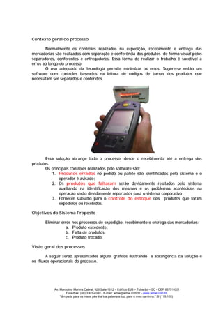 Contexto geral do processo

       Normalmente os controles realizados na expedição, recebimento e entrega das
mercadorias são realizados com separação e conferência dos produtos de forma visual pelos
separadores, conferentes e entregadores. Essa forma de realizar o trabalho é sucetível a
erros ao longo do processo.
       O uso adequado da tecnologia permite minimizar os erros. Sugere-se então um
software com controles baseados na leitura de códigos de barras dos produtos que
necessitam ser separados e conferidos.




       Essa solução abrange todo o processo, desde o recebimento até a entrega dos
produtos.
       Os principais controles realizados pelo software são:
          1. Produtos errados no pedido ou palete são identificados pelo sistema e o
              operador é avisado;
          2. Os produtos que faltaram serão devidamente relatados pelo sistema
              auxiliando na identificação dos mesmos e os problemas acontecidos na
              operação serão devidamente reportados para o sistema corporativo;
          3. Fornecer subsídio para o controle do estoque dos produtos que foram
              expedidos ou recebidos.

Objetivos do Sistema Proposto

       Eliminar erros   nos processos de expedição, recebimento e entrega das mercadorias:
                  a.    Produto excedente;
                  b.    Falta de produtos;
                  c.    Produto trocado.

Visão geral dos processos

       A seguir serão apresentados alguns gráficos ilustrando a abrangência da solução e
os fluxos operacionais do processo.




            Av. Marcolino Martins Cabral, 926 Sala 1312 – Edifício EJB – Tubarão – SC - CEP 88701-001
                    Fone/Fax: (48) 3301-4040 - E-mail: wmw@wmw.com.br - www.wmw.com.br.
                “lâmpada para os meus pés é a tua palavra e luz, para o meu caminho.” Sl (119.105)
 