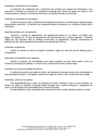 Conferindo o recebimento de mercadorias:
       O Conferente do recebimento fará a conferência dos produtos que chegam dos fornecedores. Essa
conferência é baseada no romaneio de recebimento preparado pelo sistema de gestão da empresa. Esse
romaneio poderá se basear na entrada da nota fiscal ou no pedido efetuado ao fornecedor.


Conferindo as devoluções de mercadorias:
       O sistema de gestao emite o Romaneio de Devoluções baseando-se nas informações registradas pelos
representantes comerciais. O Conferente do recebimento indicará o romaneio a ser conferido e sistema fará a
conferência.


Separando produtos para carregamento:
        Usaremos o conceito de Agrupamento. Um agrupamento poderá ser um Palete, um Pedido, uma
Regiao, um Depósito etc. O nome do agrupamento será apresentado para o usuário separador. O sistema
exigirá que seja separado todos os produtos pertencentes ao agrupamento. Qualquer apontamento de
produtos que não seja do agrupamento escolhido será rejeitado pelo sistema.


Conferindo carregamento:
       Confere na entrada do meio de transporte (caminhão, vagão etc) cada item que for indicado para o
carregamento.


Conferindo na transferência entre depósitos:
      Quando os produtos são encaminhados para outros depósitos ou locais físicos pode-se gerar um
romaneio de descarga por depósito e o sistema fará a conferência dos itens ao descarregar.


Conferindo na entrega dos pedidos aos clientes:
        A conferencia acontece por pedido do cliente. No romaneio de descarga deverão estar relacionados os
itens por pedido de cliente. O entregador escolherá um pedido de cliente e fará a conferencia desse pedido.


Conferindo a coleta de mercadorias:
        Será disponibilizado para o palm, os romaneios de coletas contendo os itens a serem coletados nos
clientes. Ao coletar os produtos o operador poderá interagir com o sistema indicando as divergências na
coleta. Essa divergência será encaminhada para o sistema de gestão.
        Os palms poderão receber atualizações dos romaneios de forma remota utilizando modem ou celular.




                      Av. Marcolino Martins Cabral, 926 Sala 1312 – Edifício EJB – Tubarão – SC - CEP 88701-001
                              Fone/Fax: (48) 3301-4040 - E-mail: wmw@wmw.com.br - www.wmw.com.br.
               “lâmpada para os meus pés é a tua palavra e luz, para o meu caminho.” Sl (119.105)
 