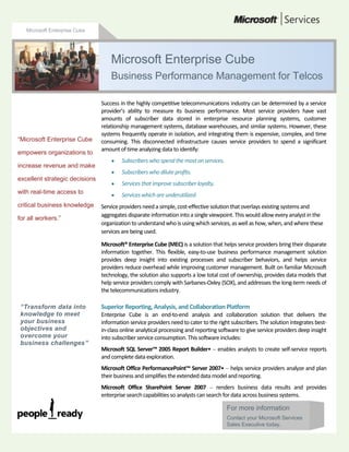 Microsoft Enterprise Cube<br />For more informationContact your Microsoft Services Sales Executive today.49530008107680Success in the highly competitive telecommunications industry can be determined by a service provider’s ability to measure its business performance. Most service providers have vast amounts of subscriber data stored in enterprise resource planning systems, customer relationship management systems, database warehouses, and similar systems. However, these systems frequently operate in isolation, and integrating them is expensive, complex, and time consuming. This disconnected infrastructure causes service providers to spend a significant amount of time analyzing data to identify: Subscribers who spend the most on services. Subscribers who dilute profits. Services that improve subscriber loyalty. Services which are underutilized. Service providers need a simple, cost-effective solution that overlays existing systems and aggregates disparate information into a single viewpoint. This would allow every analyst in the organization to understand who is using which services, as well as how, when, and where these services are being used. Microsoft® Enterprise Cube (MEC) is a solution that helps service providers bring their disparate information together. This flexible, easy-to-use business performance management solution provides deep insight into existing processes and subscriber behaviors, and helps service providers reduce overhead while improving customer management. Built on familiar Microsoft technology, the solution also supports a low total cost of ownership, provides data models that help service providers comply with Sarbanes-Oxley (SOX), and addresses the long-term needs of the telecommunications industry.Superior Reporting, Analysis, and Collaboration Platform Enterprise Cube is an end-to-end analysis and collaboration solution that delivers the information service providers need to cater to the right subscribers. The solution integrates best-in-class online analytical processing and reporting software to give service providers deep insight into subscriber service consumption. This software includes:Microsoft SQL Server™ 2005 Report Builder•  enables analysts to create self-service reports and complete data exploration.Microsoft Office PerformancePoint™ Server 2007•  helps service providers analyze and plan their business and simplifies the extended data model and reporting. Microsoft Office SharePoint Server 2007  renders business data results and provides enterprise search capabilities so analysts can search for data across business systems. Low Total Cost of OwnershipEnterprise Cube aggregates data from existing business systems, which enables service providers to get lasting value from previously made investments. The solution does not require a proprietary data warehouse, which helps to reduce the total cost of ownership on the server side.  Furthermore, because MEC contains prebuilt and template functions for Extraction, Transfer and Load (ETL), analytics, data models, KPIs, reports and scorecards. Microsoft Services and certified partners can install and configure an MEC module application in under five calendar months with all of the analytics needed to fulfill the functions required for the scenarios common to most Telecommunications companies.Product Leader Enterprise Cube integrates with the productivity-enhancing suite already prevalent in businesses around the world—the 2007 Microsoft Office suites. Analysts work with familiar tools and can analyze subscriber data in Microsoft Office Excel® 2007, or access subscriber data from Microsoft Office Word 2007 or Microsoft Office PowerPoint® 2007. Enterprise SolutionEnterprise Cube is built to support service providers well into the future. For example, the solution helps service providers comply with SOX, by using pluggable, industry-standard data models, such as Next-Generation Operations and Support Systems. The solution uses robust, industry-leading software, including SQL Server 2005, which scales to accommodate growing data storage needs. It also uses Microsoft BizTalk® Server 2004, SQL Server 2005, and PerformancePoint Server 2007 to store preconfigured business rules for the telecommunications industry. To support an increasingly mobile workforce, the solution uses a service-oriented architecture to support data access through cell phones, PDAs, desktop computers, and notebook computers.Figure 1  Solution ArchitectureSolution ComponentsA rich analytics foundation, based on SQL Server 2005, supports the core functionality of Enterprise Cube. The solution is further extended with individual business intelligence modules that can be implemented on an as-needed basis. (Figure 1 illustrates the solution architecture.)Analytics FoundationThe analytics foundation comprises the following modules:Product Integration  interconnects all of the Microsoft products that interact with Enterprise Cube.Predefined Workflows  includes pre-built, process-centric workflows that are based on industry standards. With these customizable workflows, service providers do not have to build processes from scratch. Domain Database Schema  an extensible data model based on an industry-recognized framework. Planning Services  includes forms and templates that can be used for running the business. Tasks include planning, budgeting, forecasting, and consolidation.Business Intelligence ModulesTo address the exact needs of service providers, the Enterprise Cube solution supports the following modules: Customer Segmentation  identifies customer segments and their expected buying behaviors.Customer Profit Analysis  identifies the most and least profitable subscribers, and embeds workflows that provide a recommended course of action based on subscriber call patterns. Revenue Management  ensures service providers’ processes, practices, and procedures maximize revenues by completely and accurately billing subscribers and partners (in accordance with their service agreement).Churn Management  identifies, reduces, and prevents voluntary customer attrition through proactive and reactive measures. Microsoft understands the telecommunications industry and is committed to helping address its challenges. The Microsoft Enterprise Cube solution demonstrates this commitment and will help service providers discover which subscribers generate the most profits. “Transform data into knowledge to meet your business objectives and overcome your business challenges” “Microsoft Enterprise Cube empowers organizations to increase revenue and make excellent strategic decisions with real-time access to critical business knowledge for all workers.”Microsoft Enterprise Cube Business Performance Management for TelcosFor more information about Microsoft Enterprise Cube, contact your field service representative or visit www.microsoft.com/mecMicrosoft Enterprise Cube© 2008 Microsoft Corporation. All rights reserved. This data sheet is for informational purposes only. MICROSOFT MAKES NO WARRANTIES, EXPRESS OR IMPLIED, IN THIS SUMMARY. Microsoft is either a registered trademark or trademark of Microsoft Corporation in the United States and/or other countries.<br />