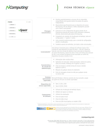 F IC HA TÉC N IC A v Space




                                          •	 Distribui automaticamente os recursos de um computador
                                             compartilhado entre grande número de sessões de usuários
                                             independentes
                                          •	 Desenvolvido especificamente para os dispositivos de acesso
                                             NComputing a fim de oferecer o melhor desempenho possível
                                             com o menor custo possível.
                Principais                •	 Comunica-se com os dispositivos de acesso através de um
           características                   Protocolo de extensão de Usuário (UXP) otimizado e altamente
                                             eficiente, desenvolvido pela própria NComputing.
                                          •	 Compatível com soluções de virtualização de desktops, tanto em
                                             configurações 1: 1 quanto 1: muitos
                                          •	 Inclui console de administração, para o controle de configurações,
                                             sessões e atualizações.
                                          •	 Excelente suporte de multimídia, com áudio e vídeo sincronizados.

                        Uma licença é necessária para a utilização do software vSpace. Ela é
                        incluída em cada dispositivo de acesso da série L, e lhe dá o direito de
                        executar uma única sessão de desktop virtual conectada ao dispositivo
         Licenciamento*
                        de acesso NComputing. Cada kit da série X inclui uma licença para executar
                        de três a cinco sessões de desktop virtual associadas ao número de
                        dispositivos de acesso incluídos no kit.

                                          •	 Informações sobre sessões ativas
                                          •	 Aplicativos em execução, nomes de estações, nomes de usuários,
                                             status de conexão, endereços de IP (apenas na série L)
          Características
                                          •	 Visão da estação e controle remoto de mouse e teclado
           do console de
                                             (apenas na série L)
          administração
                                          •	 Bloqueio de qualquer sessão em andamento
                                          •	 Envio de mensagens através da rede para qualquer sessão
                                             na mesma rede

                Sistemas
                          Microsoft Windows e diversas variantes do Linux (consulte a seção
             operacionais
                          de suporte do site para as versões suportadas)
              suportados

       Dispositivos de                    •	 Série L (L130, L230)
    acesso suportados                     •	 Série X (X350, X550)

                                          •	 Software de virtualização de desktops vSpace
                                          •	 Utilitário de registro na Internet
            Componentes                   •	 Utilitário de atualizações
             de software                  •	 Driver de áudio virtual
                                          •	 Driver de vídeo virtual
                                          •	 Driver de USB virtual (apenas no modelo L230)
*Licenças para aplicativos, acesso cliente e sistemas operacionais para o PC compartilhado e dispositivos de acesso podem ser exigidas pelos
 respectivos fornecedores de softwares e devem ser adquiridas separadamente

                                                 Linux® é uma marca registrada de Linus Torvalds nos EUA e em outros países. Windows ® é uma
                                                 marca registrada da Microsoft Corporation nos EUA e em outros países. Licenças adicionais de
                                                 software podem ser exigidas pelos respectivos fornecedores. Por favor, verifique suas licenças
                                                 de uso para se assegurar de sua conformidade a essas normas.




                                                                                                                      ncomputing.com

                           ©Copyright 2003-2009. NComputing, Inc. Todos os direitos reservados. A marca NComputing
                            é propriedade da NComputing. Outras marcas e nomes comerciais são propriedade de seus
                                          respectivos detentores. Especificações sujeitas a alteração sem aviso prévio.

                                                                                                               DATAShEET vSPACE POR REv1
 