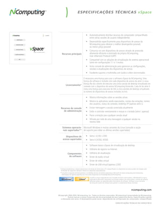 ES PEC I F IC AÇÕ ES TÉC N IC AS v Space




                                            •	 Automaticamente distribui recursos do computador compartilhado
                                               entre várias sessões de usuário independentes
                                            •	 Desenvolvido especificamente para dispositivos de acesso da
                                               NComputing para oferecer o melhor desempenho possível,
                                               ao menor preço possível
                                            •	 Comunica-se com dispositivos de acesso através de protocolo
     Recursos principais                       altamente eficiente e otimizado da própria NComputing,
                                               User eXtension Protocol (UXP)
                                            •	 Compatível com as soluções de virtualização de sistema operacional
                                               tanto em configurações 1:1 e 1:muitos
                                            •	 Inclui console de administração para gerenciar as configurações,
                                               sessões e atualizações dos dispositivos de acesso
                                            •	 Excelente suporte a multimídia com áudio e vídeo sincronizados

                          É necessária uma licença para usar o software vSpace da NComputing. Uma
                          licença de software é incluída com cada dispositivo de acesso da série L e essa
                          licença lhe dá o direito de executar uma única sessão de desktop virtualizado em
           Licenciamento*
                          conexão com o dispositivo de acesso NComputing fornecido. Cada kit da série X
                          inclui uma licença para executar de três a cinco sessões de desktop virtualizado
                          (o número de dispositivos de acesso incluídos no kit).

                                            •	 Mostra informações sobre as sessões ativas
                                            •	 Mostra os aplicativos sendo executados, nomes das estações, nomes
                                               dos usuários, status da conexão, endereço IP (apenas série L)
   Recursos do console                      •	 Enviar mensagem a sessão conectada atualmente
     de administração                       •	 Exibir e controlar remotamente o mouse e o teclado (série L apenas)
                                            •	 Parar a estação para qualquer sessão atual
                                            •	 Difusão por rede de uma mensagem a qualquer sessão na
                                               mesma rede

     Sistemas operacio- Microsoft Windows e muitas variantes do Linux (consulte a seção
      nais suportados** de suporte para obter as últimas versões suportadas)

         Dispositivos de                    •	 Série L (L130, L230)
      acesso suportados                     •	 Série X (X350, X550)

                                            •	 Software básico vSpace de virtualização de desktop
                                            •	 Utilitário de registro na Internet
              Componentes                   •	 Utilitário de atualização
               do software                  •	 Driver de áudio virtual
                                            •	 Driver de vídeo virtual
                                            •	 Driver de USB virtual (apenas L230)
  *Licenças de aplicativos, sistema operacional e de acesso de cliente para o PC compartilhado e os dispositivos de acesso podem ser exigidas pelo
   fornecedor do respectivo software e devem ser adquiridas separadamente.
  **Consulte os requisitos de licenciamento e os detalhes técnicos do sistema operacional Microsoft em www.ncomputing.com/mslicensing.
    Informações de suporte específicas do Linux estão disponíveis no Knowledge Base da NComputing.
                                                   Linux® é a marca registrada de Linus Torvalds nos EUA e outros países, e Windows® é a marca
                                                   registrada da Microsoft Corporation nos Estados Unidos e em outros países. Licenças de software
                                                   adicionais podem ser adquiridas pelos licenciadores do software. Verifique os seus contratos
                                                   de licença de usuário de software para garantir o cumprimento desses contratos.



                                                                                                                        ncomputing.com

©Copyright 2003-2010. NComputing, Inc. Todos os direitos reservados. NComputing é propriedade da NComputing.
           Outras marcas e nomes comerciais são de propriedade de seus respectivos donos. Especificações sujeitas
  a alterações sem aviso. O desempenho pode variar, dependendo da configuração do computador compartilhado

                                                                                              ESPECIfICAçõES TÉCNICAS dO VSPACE REV5
 