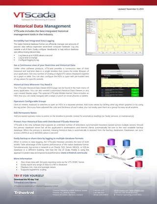 Updated April 24, 2015
The VTScada Historian
High reliability. Easy data access.
A Standard Component of VTScada
The VTScada Historian is a fully integrated component of the VTScada software platform,
included at no additional cost and requiring no configuration or database management.
The Historian database is configured automatically to match the number of tags logging data to it. Easy-to-use interfaces
allow for creation of trend displays, tabular data displays and data export. 3rd
party software connectors offer simple
connectivity for external data use by enterprise systems (e.g. reporting, maintenance management, analysis, etc).
A Fast and Compact Database Schema
The historian is pre-configured in every application and has a standardized schema. The integrated Historian database is
file-based, in that data is stored in binary files, which results in very compact storage and fast data read/write access.
Relational databases can be used as an alternative to file-based storage. Microsoft SQL, Oracle and MySQL are optional
databases. They must be purchased separately and are installed and configured as per the respective manufacturers’
instructions. A script is provided with VTScada to automatically configure the schema if using one of these alternatives.
Log Data from Multiple Sources
Log Data Based on Triggers
 Log on change with user-configurable deadband (default)
 Related event (can also be used for disable/enable)
 Log on time/sample period
 Operator actions (e.g. Entry of a manual value into a numeric data entry field, change of a setpoint, or a control action)
Data is stored directly to the Historian at the time of trigger occurrence. This eliminates any need for separate real-time
and historical databases.
Simple Historian Status Monitoring
The Historian Status Monitoring Widget provides instant status of write and storage rates. When write rates exceed
storage rates, data is automatically buffered and written in burst mode when the Historian connection is available.
VTScada write rates have been tested to 4,000 values per second for a single tag, thus buffering is usually the result of a
slow network, underpowered CPU, or slow storage media.
 