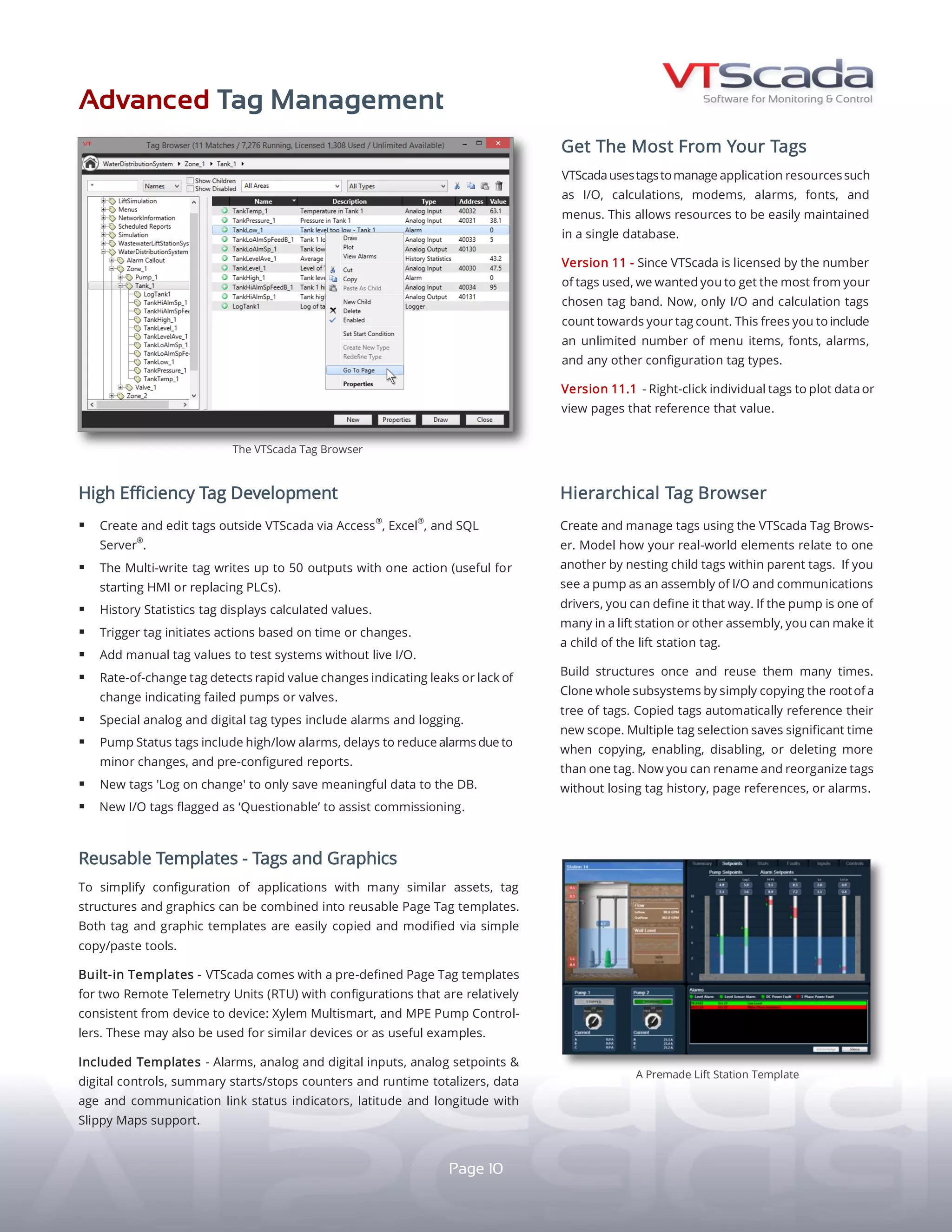 ADVANCED TAG MANAGEMENT
REUSABLETEMPLATES-TAGSANDGRAPHICSHIGH-EFFICIENCY TAG DEVELOPMENT
GET MORE FROM YOUR TAGS
VTScada uses tags to manage application resources
such as I/O, calculations, alarms, and menus. Since
version 11, only I/O count towards your tag count.
This frees you to include any number of menu items,
fonts, alarms, and other configuration tag types.
Right-click individual tags to plot data or view pages
that reference that value.
NEW TRANSACTION LOGGER - Records a collection
of summary values representing a transaction, such
as batch data, material-handling operations, or bulk
gas and liquid transfers.
yy TAG EXPORT - Create and edit tags outside of VTScada via
Access®
, Excel®
, SQL Server®
.
yy MULTI-WRITE TAG - Writes up to 50 outputs with one action.
Useful for starting HMIs or replacing PLCs.
yy HISTORY STATISTICS TAG - Displays calculated values.
yy TRIGGER TAG - Initiates actions based on time or changes.
yy MANUAL TAG VALUES - Test systems without live I/O.
yy RATE-OF-CHANGE TAG - Detects rapid value changes (e.g.,
leaks) or lack of changes (e.g., failed pumps or valves).
yy INTEGRATED ALARMS AND LOGGING - Built into certain	
	 analog and digital tag types.
yy ADVANCED PUMP STATUS TAGS - Built-in high/low alarms.
Delays reduce alarms for minor changes.
yy LOG ON CHANGE - Only save meaningful data to the database.
yy ‘QUESTIONABLE’ FLAGS - Flag new I/O while commissioning.
REUSABLE PAGE TAG TEMPLATES - Combinations of
tag structures and graphics that simplify configuration
of applications with similar assets.
BUILT-IN TEMPLATES - Use pre-defined Page templates
for these two Remote Telemetry Units (RTU) which have
consistent configurations from device to device:
yy Xylem MultiSmart®
yy MPE Pump Controllers®
Also useful for similar devices or as examples.
TEMPLATES INCLUDE: Alarms, analog and digital inputs,
digital controls, analog setpoints, counters and runtime
totalizers, data age, communication link status, latitude/
longitude with slippy maps support, summary starts/stops.
The VTScada Tag Browser.
10
HIERARCHICAL TAG STRUCTURES
VTScada TAG BROWSER (above) - Create and edit tags in
this intuitive interface. Configure reusable tag structures
that model how real-world elements relate. For example,
a pump tag can be an assembly of I/O and communication
drivers or a lift station can have multiple pumps.
CLONE WHOLE SUBSYSTEMS - Simply copy the parent tag.
Copied tags automatically reference their new scope.
MULTI-TAG SELECTION - Saves time when copying, enabling,
disabling, or deleting tags. Rename and reorganize tags
without losing their history, page references, or alarms.
A Pre-made Lift Station Template.
 